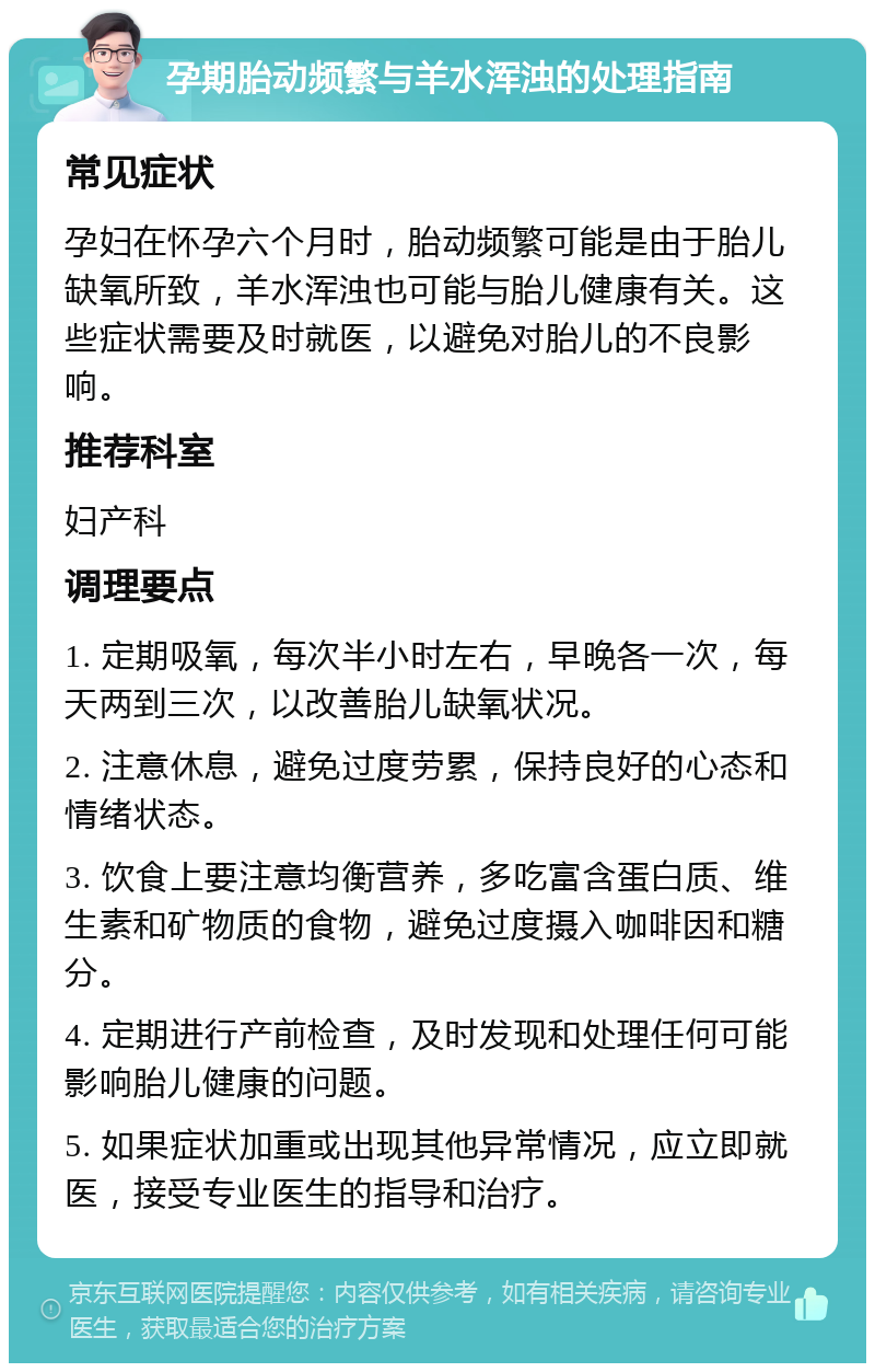 孕期胎动频繁与羊水浑浊的处理指南 常见症状 孕妇在怀孕六个月时，胎动频繁可能是由于胎儿缺氧所致，羊水浑浊也可能与胎儿健康有关。这些症状需要及时就医，以避免对胎儿的不良影响。 推荐科室 妇产科 调理要点 1. 定期吸氧，每次半小时左右，早晚各一次，每天两到三次，以改善胎儿缺氧状况。 2. 注意休息，避免过度劳累，保持良好的心态和情绪状态。 3. 饮食上要注意均衡营养，多吃富含蛋白质、维生素和矿物质的食物，避免过度摄入咖啡因和糖分。 4. 定期进行产前检查，及时发现和处理任何可能影响胎儿健康的问题。 5. 如果症状加重或出现其他异常情况，应立即就医，接受专业医生的指导和治疗。