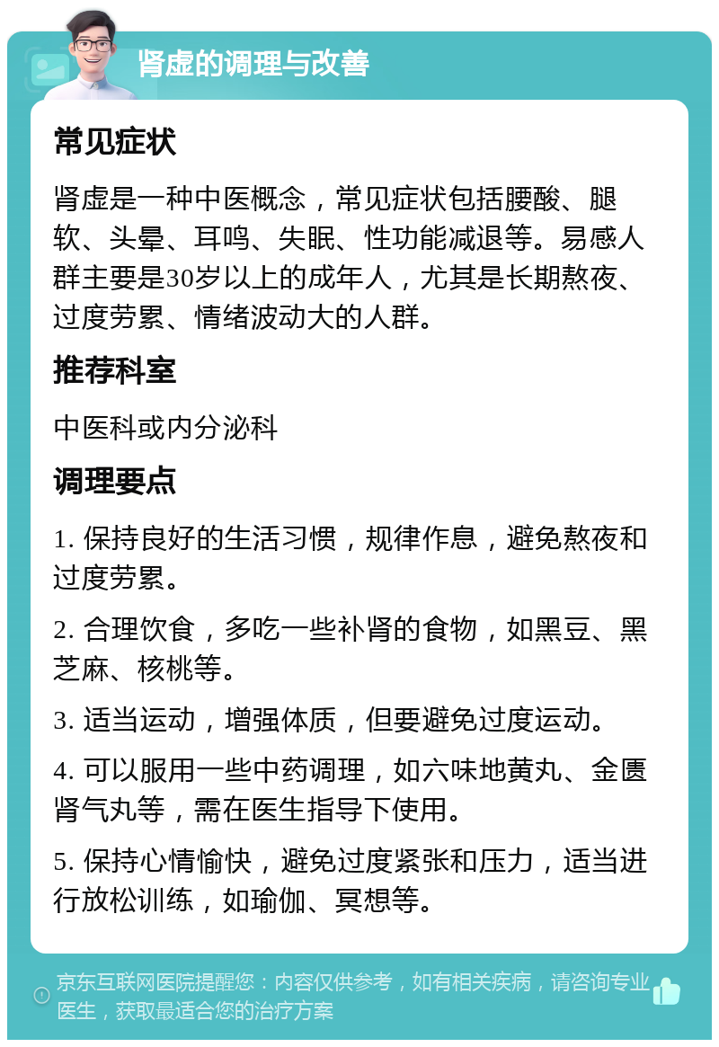 肾虚的调理与改善 常见症状 肾虚是一种中医概念，常见症状包括腰酸、腿软、头晕、耳鸣、失眠、性功能减退等。易感人群主要是30岁以上的成年人，尤其是长期熬夜、过度劳累、情绪波动大的人群。 推荐科室 中医科或内分泌科 调理要点 1. 保持良好的生活习惯，规律作息，避免熬夜和过度劳累。 2. 合理饮食，多吃一些补肾的食物，如黑豆、黑芝麻、核桃等。 3. 适当运动，增强体质，但要避免过度运动。 4. 可以服用一些中药调理，如六味地黄丸、金匮肾气丸等，需在医生指导下使用。 5. 保持心情愉快，避免过度紧张和压力，适当进行放松训练，如瑜伽、冥想等。