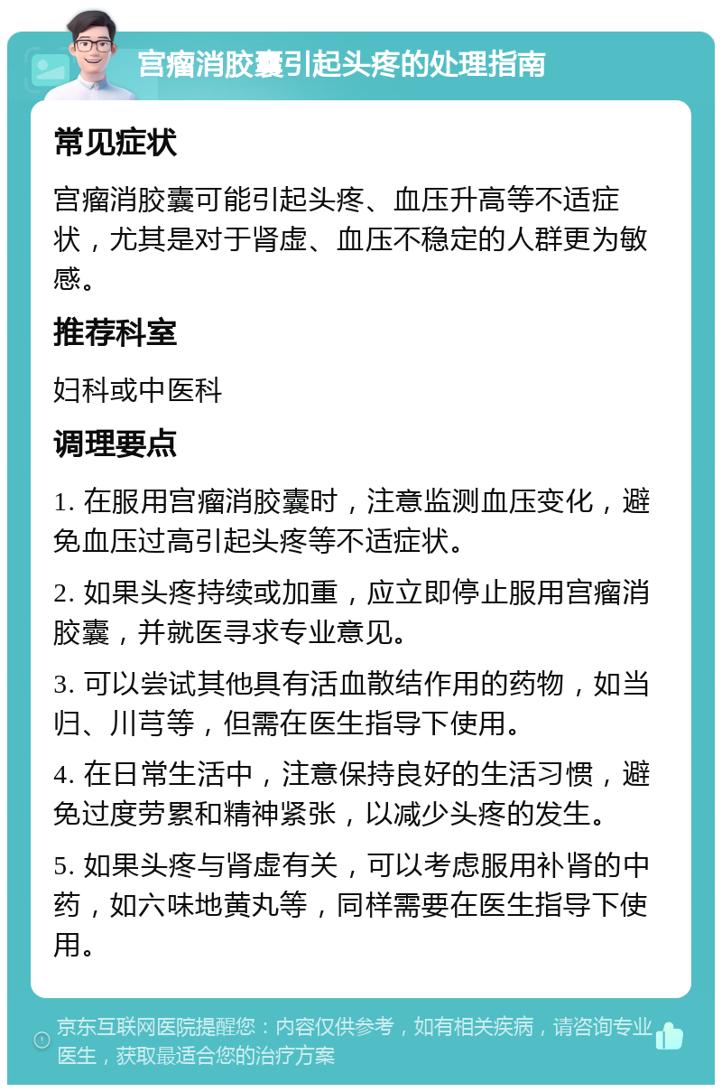 宫瘤消胶囊引起头疼的处理指南 常见症状 宫瘤消胶囊可能引起头疼、血压升高等不适症状，尤其是对于肾虚、血压不稳定的人群更为敏感。 推荐科室 妇科或中医科 调理要点 1. 在服用宫瘤消胶囊时，注意监测血压变化，避免血压过高引起头疼等不适症状。 2. 如果头疼持续或加重，应立即停止服用宫瘤消胶囊，并就医寻求专业意见。 3. 可以尝试其他具有活血散结作用的药物，如当归、川芎等，但需在医生指导下使用。 4. 在日常生活中，注意保持良好的生活习惯，避免过度劳累和精神紧张，以减少头疼的发生。 5. 如果头疼与肾虚有关，可以考虑服用补肾的中药，如六味地黄丸等，同样需要在医生指导下使用。