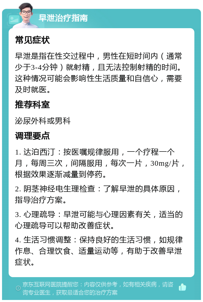 早泄治疗指南 常见症状 早泄是指在性交过程中，男性在短时间内（通常少于3-4分钟）就射精，且无法控制射精的时间。这种情况可能会影响性生活质量和自信心，需要及时就医。 推荐科室 泌尿外科或男科 调理要点 1. 达泊西汀：按医嘱规律服用，一个疗程一个月，每周三次，间隔服用，每次一片，30mg/片，根据效果逐渐减量到停药。 2. 阴茎神经电生理检查：了解早泄的具体原因，指导治疗方案。 3. 心理疏导：早泄可能与心理因素有关，适当的心理疏导可以帮助改善症状。 4. 生活习惯调整：保持良好的生活习惯，如规律作息、合理饮食、适量运动等，有助于改善早泄症状。