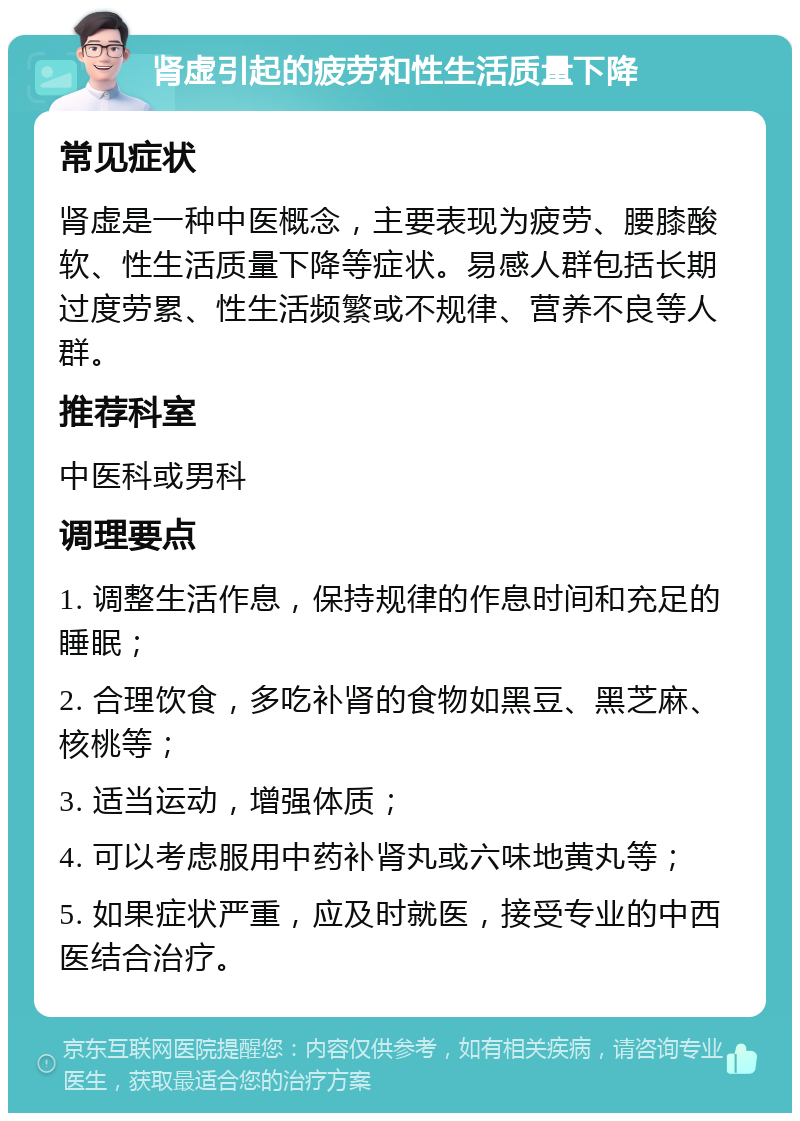 肾虚引起的疲劳和性生活质量下降 常见症状 肾虚是一种中医概念，主要表现为疲劳、腰膝酸软、性生活质量下降等症状。易感人群包括长期过度劳累、性生活频繁或不规律、营养不良等人群。 推荐科室 中医科或男科 调理要点 1. 调整生活作息，保持规律的作息时间和充足的睡眠； 2. 合理饮食，多吃补肾的食物如黑豆、黑芝麻、核桃等； 3. 适当运动，增强体质； 4. 可以考虑服用中药补肾丸或六味地黄丸等； 5. 如果症状严重，应及时就医，接受专业的中西医结合治疗。