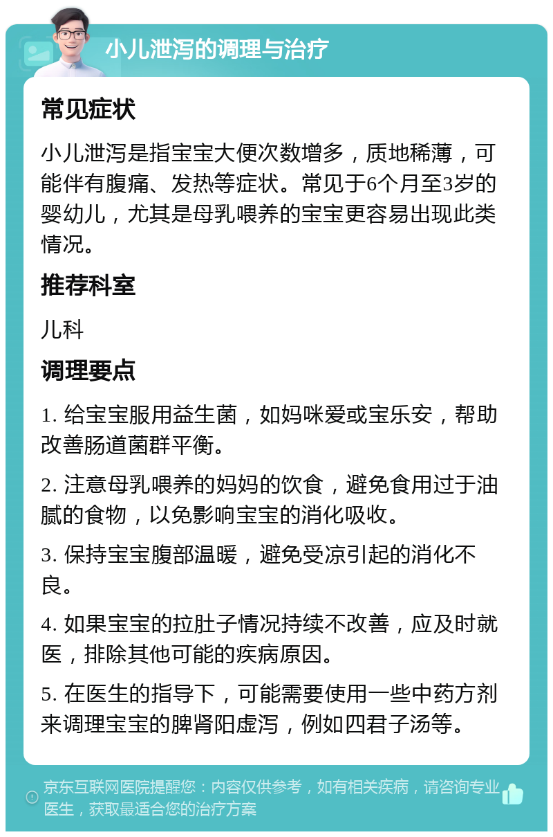 小儿泄泻的调理与治疗 常见症状 小儿泄泻是指宝宝大便次数增多，质地稀薄，可能伴有腹痛、发热等症状。常见于6个月至3岁的婴幼儿，尤其是母乳喂养的宝宝更容易出现此类情况。 推荐科室 儿科 调理要点 1. 给宝宝服用益生菌，如妈咪爱或宝乐安，帮助改善肠道菌群平衡。 2. 注意母乳喂养的妈妈的饮食，避免食用过于油腻的食物，以免影响宝宝的消化吸收。 3. 保持宝宝腹部温暖，避免受凉引起的消化不良。 4. 如果宝宝的拉肚子情况持续不改善，应及时就医，排除其他可能的疾病原因。 5. 在医生的指导下，可能需要使用一些中药方剂来调理宝宝的脾肾阳虚泻，例如四君子汤等。