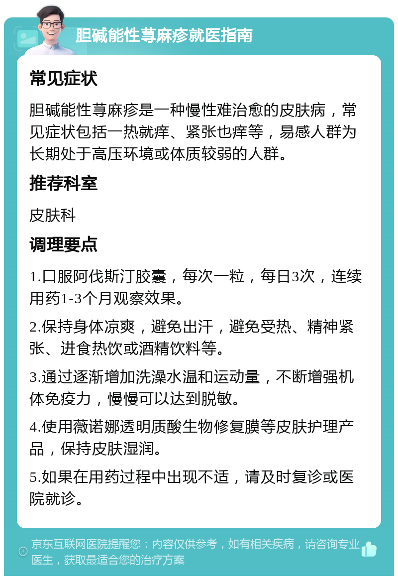 胆碱能性荨麻疹就医指南 常见症状 胆碱能性荨麻疹是一种慢性难治愈的皮肤病，常见症状包括一热就痒、紧张也痒等，易感人群为长期处于高压环境或体质较弱的人群。 推荐科室 皮肤科 调理要点 1.口服阿伐斯汀胶囊，每次一粒，每日3次，连续用药1-3个月观察效果。 2.保持身体凉爽，避免出汗，避免受热、精神紧张、进食热饮或酒精饮料等。 3.通过逐渐增加洗澡水温和运动量，不断增强机体免疫力，慢慢可以达到脱敏。 4.使用薇诺娜透明质酸生物修复膜等皮肤护理产品，保持皮肤湿润。 5.如果在用药过程中出现不适，请及时复诊或医院就诊。