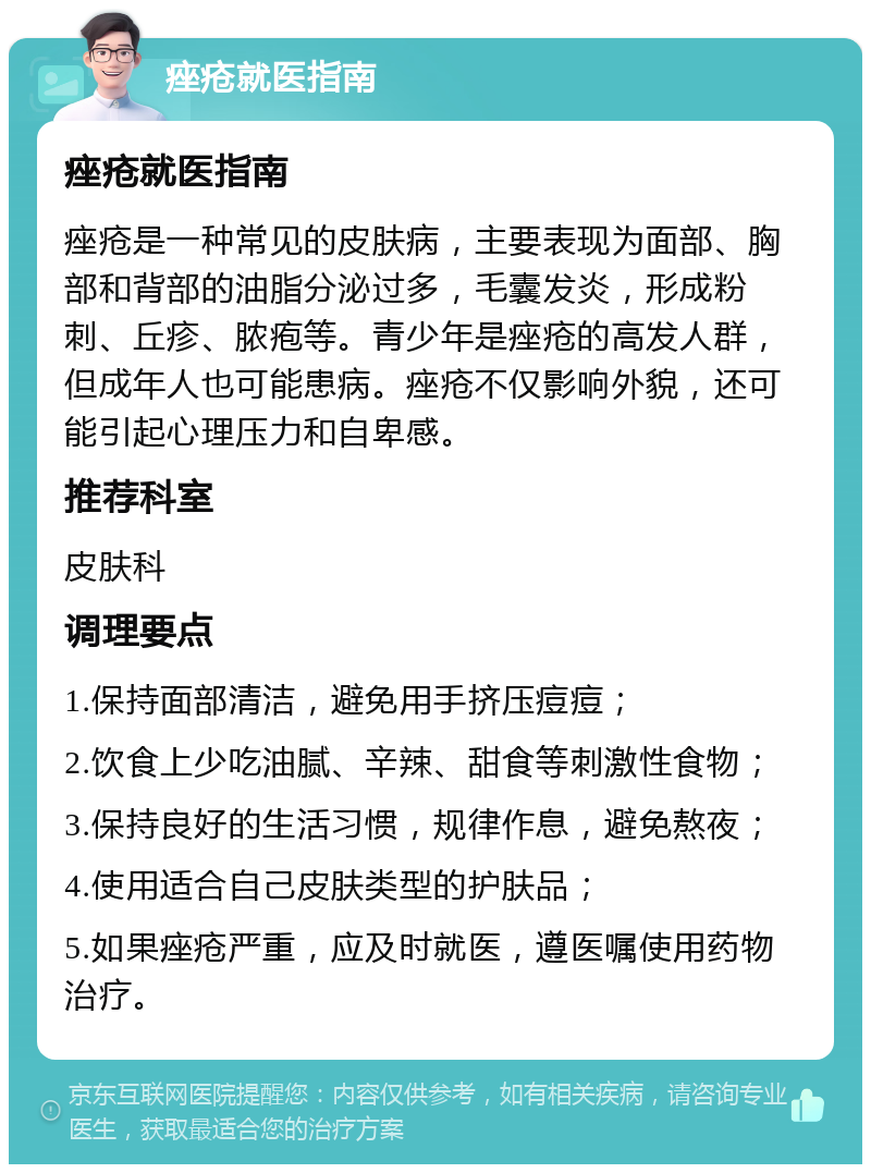 痤疮就医指南 痤疮就医指南 痤疮是一种常见的皮肤病，主要表现为面部、胸部和背部的油脂分泌过多，毛囊发炎，形成粉刺、丘疹、脓疱等。青少年是痤疮的高发人群，但成年人也可能患病。痤疮不仅影响外貌，还可能引起心理压力和自卑感。 推荐科室 皮肤科 调理要点 1.保持面部清洁，避免用手挤压痘痘； 2.饮食上少吃油腻、辛辣、甜食等刺激性食物； 3.保持良好的生活习惯，规律作息，避免熬夜； 4.使用适合自己皮肤类型的护肤品； 5.如果痤疮严重，应及时就医，遵医嘱使用药物治疗。