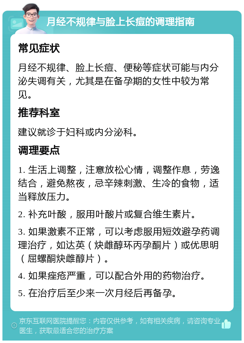 月经不规律与脸上长痘的调理指南 常见症状 月经不规律、脸上长痘、便秘等症状可能与内分泌失调有关，尤其是在备孕期的女性中较为常见。 推荐科室 建议就诊于妇科或内分泌科。 调理要点 1. 生活上调整，注意放松心情，调整作息，劳逸结合，避免熬夜，忌辛辣刺激、生冷的食物，适当释放压力。 2. 补充叶酸，服用叶酸片或复合维生素片。 3. 如果激素不正常，可以考虑服用短效避孕药调理治疗，如达英（炔雌醇环丙孕酮片）或优思明（屈螺酮炔雌醇片）。 4. 如果痤疮严重，可以配合外用的药物治疗。 5. 在治疗后至少来一次月经后再备孕。