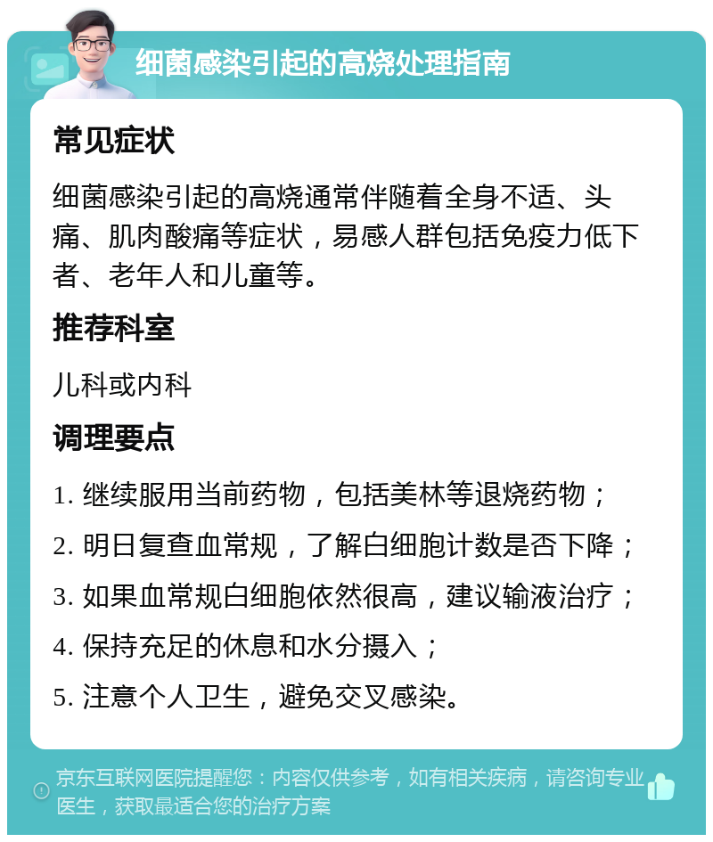 细菌感染引起的高烧处理指南 常见症状 细菌感染引起的高烧通常伴随着全身不适、头痛、肌肉酸痛等症状，易感人群包括免疫力低下者、老年人和儿童等。 推荐科室 儿科或内科 调理要点 1. 继续服用当前药物，包括美林等退烧药物； 2. 明日复查血常规，了解白细胞计数是否下降； 3. 如果血常规白细胞依然很高，建议输液治疗； 4. 保持充足的休息和水分摄入； 5. 注意个人卫生，避免交叉感染。