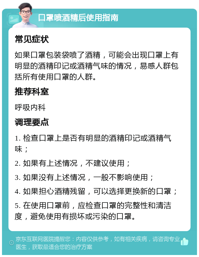 口罩喷酒精后使用指南 常见症状 如果口罩包装袋喷了酒精，可能会出现口罩上有明显的酒精印记或酒精气味的情况，易感人群包括所有使用口罩的人群。 推荐科室 呼吸内科 调理要点 1. 检查口罩上是否有明显的酒精印记或酒精气味； 2. 如果有上述情况，不建议使用； 3. 如果没有上述情况，一般不影响使用； 4. 如果担心酒精残留，可以选择更换新的口罩； 5. 在使用口罩前，应检查口罩的完整性和清洁度，避免使用有损坏或污染的口罩。