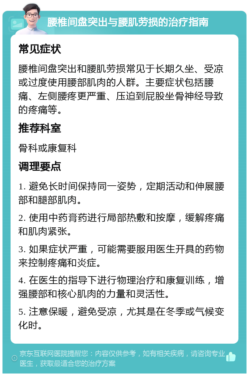 腰椎间盘突出与腰肌劳损的治疗指南 常见症状 腰椎间盘突出和腰肌劳损常见于长期久坐、受凉或过度使用腰部肌肉的人群。主要症状包括腰痛、左侧腰疼更严重、压迫到屁股坐骨神经导致的疼痛等。 推荐科室 骨科或康复科 调理要点 1. 避免长时间保持同一姿势，定期活动和伸展腰部和腿部肌肉。 2. 使用中药膏药进行局部热敷和按摩，缓解疼痛和肌肉紧张。 3. 如果症状严重，可能需要服用医生开具的药物来控制疼痛和炎症。 4. 在医生的指导下进行物理治疗和康复训练，增强腰部和核心肌肉的力量和灵活性。 5. 注意保暖，避免受凉，尤其是在冬季或气候变化时。