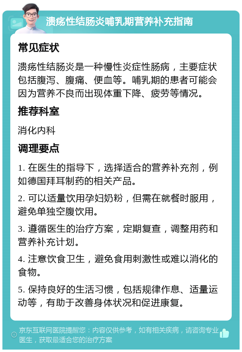 溃疡性结肠炎哺乳期营养补充指南 常见症状 溃疡性结肠炎是一种慢性炎症性肠病，主要症状包括腹泻、腹痛、便血等。哺乳期的患者可能会因为营养不良而出现体重下降、疲劳等情况。 推荐科室 消化内科 调理要点 1. 在医生的指导下，选择适合的营养补充剂，例如德国拜耳制药的相关产品。 2. 可以适量饮用孕妇奶粉，但需在就餐时服用，避免单独空腹饮用。 3. 遵循医生的治疗方案，定期复查，调整用药和营养补充计划。 4. 注意饮食卫生，避免食用刺激性或难以消化的食物。 5. 保持良好的生活习惯，包括规律作息、适量运动等，有助于改善身体状况和促进康复。