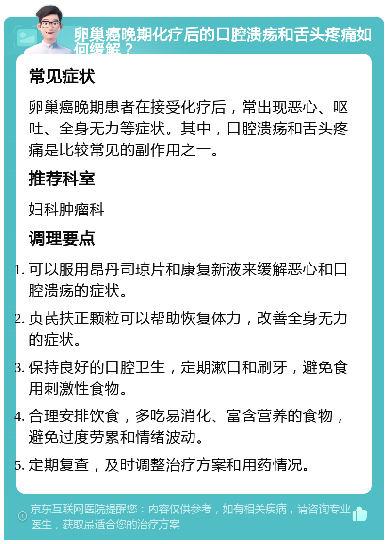 卵巢癌晚期化疗后的口腔溃疡和舌头疼痛如何缓解？ 常见症状 卵巢癌晚期患者在接受化疗后，常出现恶心、呕吐、全身无力等症状。其中，口腔溃疡和舌头疼痛是比较常见的副作用之一。 推荐科室 妇科肿瘤科 调理要点 可以服用昂丹司琼片和康复新液来缓解恶心和口腔溃疡的症状。 贞芪扶正颗粒可以帮助恢复体力，改善全身无力的症状。 保持良好的口腔卫生，定期漱口和刷牙，避免食用刺激性食物。 合理安排饮食，多吃易消化、富含营养的食物，避免过度劳累和情绪波动。 定期复查，及时调整治疗方案和用药情况。