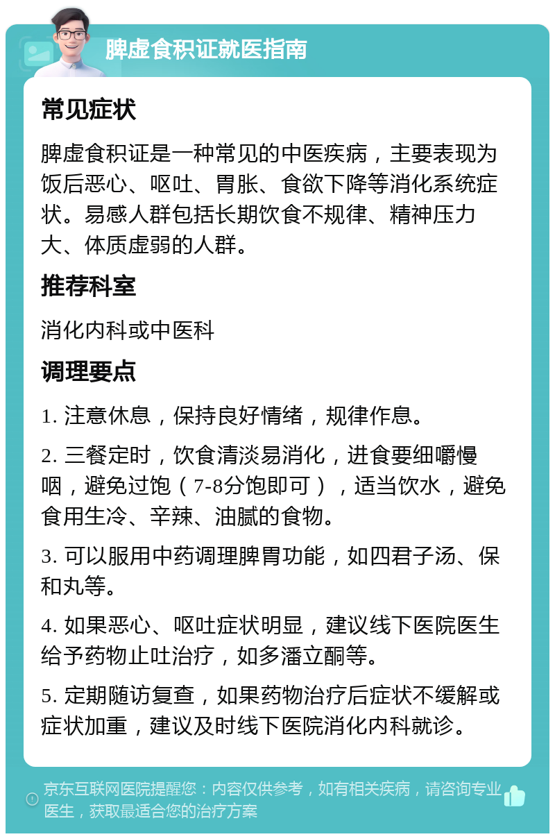 脾虚食积证就医指南 常见症状 脾虚食积证是一种常见的中医疾病，主要表现为饭后恶心、呕吐、胃胀、食欲下降等消化系统症状。易感人群包括长期饮食不规律、精神压力大、体质虚弱的人群。 推荐科室 消化内科或中医科 调理要点 1. 注意休息，保持良好情绪，规律作息。 2. 三餐定时，饮食清淡易消化，进食要细嚼慢咽，避免过饱（7-8分饱即可），适当饮水，避免食用生冷、辛辣、油腻的食物。 3. 可以服用中药调理脾胃功能，如四君子汤、保和丸等。 4. 如果恶心、呕吐症状明显，建议线下医院医生给予药物止吐治疗，如多潘立酮等。 5. 定期随访复查，如果药物治疗后症状不缓解或症状加重，建议及时线下医院消化内科就诊。