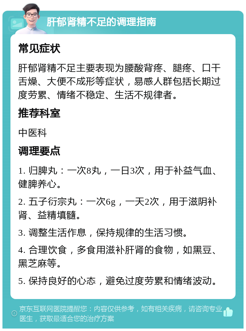 肝郁肾精不足的调理指南 常见症状 肝郁肾精不足主要表现为腰酸背疼、腿疼、口干舌燥、大便不成形等症状，易感人群包括长期过度劳累、情绪不稳定、生活不规律者。 推荐科室 中医科 调理要点 1. 归脾丸：一次8丸，一日3次，用于补益气血、健脾养心。 2. 五子衍宗丸：一次6g，一天2次，用于滋阴补肾、益精填髓。 3. 调整生活作息，保持规律的生活习惯。 4. 合理饮食，多食用滋补肝肾的食物，如黑豆、黑芝麻等。 5. 保持良好的心态，避免过度劳累和情绪波动。