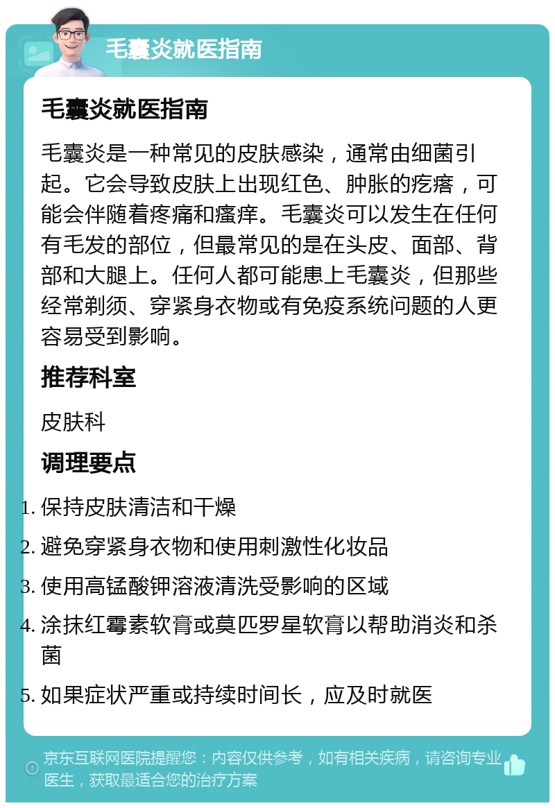 毛囊炎就医指南 毛囊炎就医指南 毛囊炎是一种常见的皮肤感染，通常由细菌引起。它会导致皮肤上出现红色、肿胀的疙瘩，可能会伴随着疼痛和瘙痒。毛囊炎可以发生在任何有毛发的部位，但最常见的是在头皮、面部、背部和大腿上。任何人都可能患上毛囊炎，但那些经常剃须、穿紧身衣物或有免疫系统问题的人更容易受到影响。 推荐科室 皮肤科 调理要点 保持皮肤清洁和干燥 避免穿紧身衣物和使用刺激性化妆品 使用高锰酸钾溶液清洗受影响的区域 涂抹红霉素软膏或莫匹罗星软膏以帮助消炎和杀菌 如果症状严重或持续时间长，应及时就医