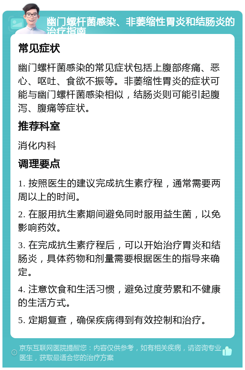 幽门螺杆菌感染、非萎缩性胃炎和结肠炎的治疗指南 常见症状 幽门螺杆菌感染的常见症状包括上腹部疼痛、恶心、呕吐、食欲不振等。非萎缩性胃炎的症状可能与幽门螺杆菌感染相似，结肠炎则可能引起腹泻、腹痛等症状。 推荐科室 消化内科 调理要点 1. 按照医生的建议完成抗生素疗程，通常需要两周以上的时间。 2. 在服用抗生素期间避免同时服用益生菌，以免影响药效。 3. 在完成抗生素疗程后，可以开始治疗胃炎和结肠炎，具体药物和剂量需要根据医生的指导来确定。 4. 注意饮食和生活习惯，避免过度劳累和不健康的生活方式。 5. 定期复查，确保疾病得到有效控制和治疗。