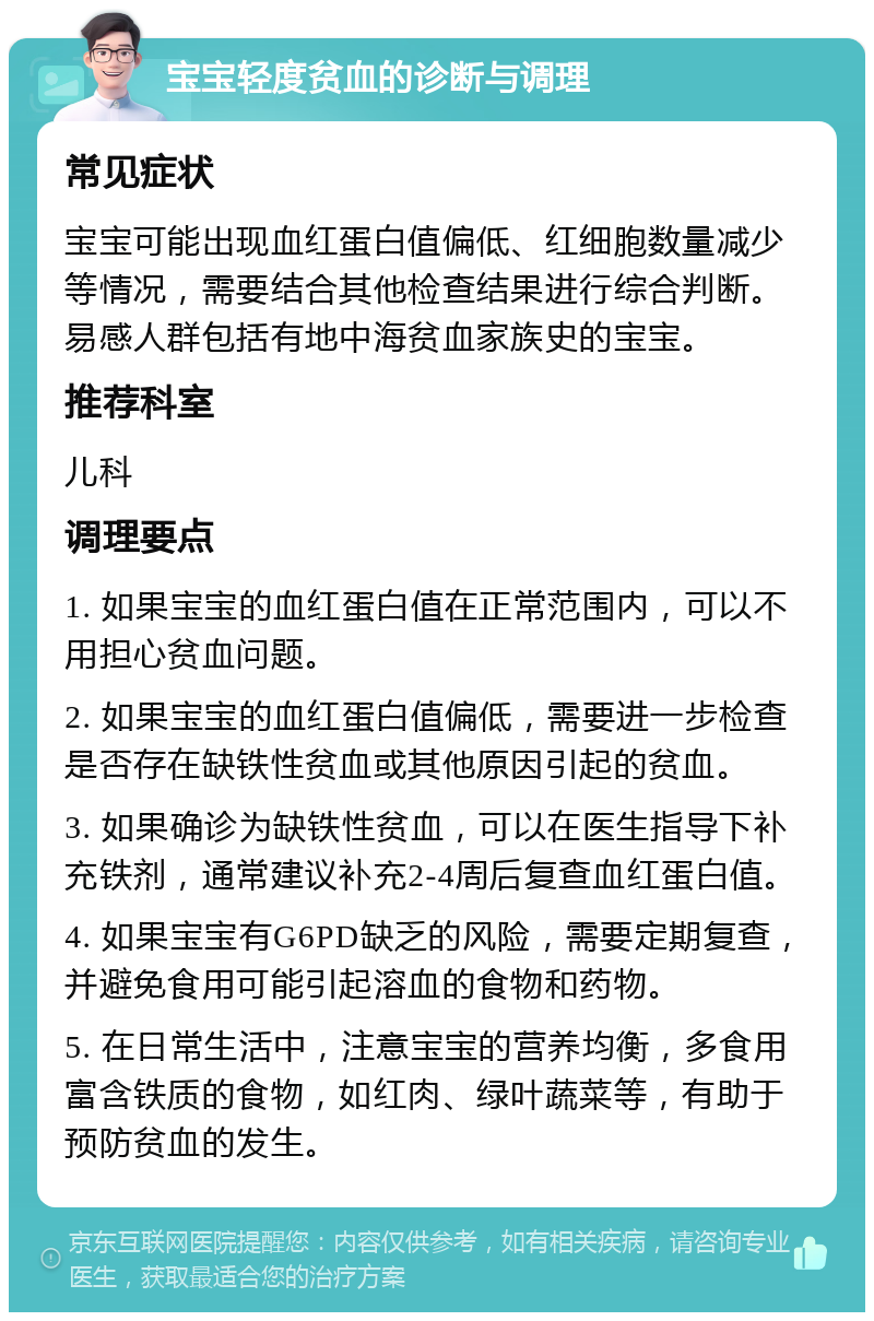 宝宝轻度贫血的诊断与调理 常见症状 宝宝可能出现血红蛋白值偏低、红细胞数量减少等情况，需要结合其他检查结果进行综合判断。易感人群包括有地中海贫血家族史的宝宝。 推荐科室 儿科 调理要点 1. 如果宝宝的血红蛋白值在正常范围内，可以不用担心贫血问题。 2. 如果宝宝的血红蛋白值偏低，需要进一步检查是否存在缺铁性贫血或其他原因引起的贫血。 3. 如果确诊为缺铁性贫血，可以在医生指导下补充铁剂，通常建议补充2-4周后复查血红蛋白值。 4. 如果宝宝有G6PD缺乏的风险，需要定期复查，并避免食用可能引起溶血的食物和药物。 5. 在日常生活中，注意宝宝的营养均衡，多食用富含铁质的食物，如红肉、绿叶蔬菜等，有助于预防贫血的发生。