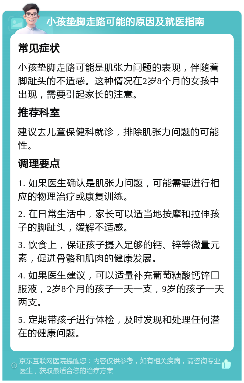 小孩垫脚走路可能的原因及就医指南 常见症状 小孩垫脚走路可能是肌张力问题的表现，伴随着脚趾头的不适感。这种情况在2岁8个月的女孩中出现，需要引起家长的注意。 推荐科室 建议去儿童保健科就诊，排除肌张力问题的可能性。 调理要点 1. 如果医生确认是肌张力问题，可能需要进行相应的物理治疗或康复训练。 2. 在日常生活中，家长可以适当地按摩和拉伸孩子的脚趾头，缓解不适感。 3. 饮食上，保证孩子摄入足够的钙、锌等微量元素，促进骨骼和肌肉的健康发展。 4. 如果医生建议，可以适量补充葡萄糖酸钙锌口服液，2岁8个月的孩子一天一支，9岁的孩子一天两支。 5. 定期带孩子进行体检，及时发现和处理任何潜在的健康问题。