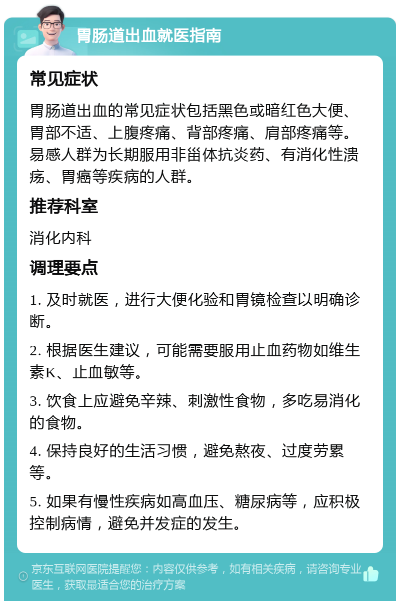 胃肠道出血就医指南 常见症状 胃肠道出血的常见症状包括黑色或暗红色大便、胃部不适、上腹疼痛、背部疼痛、肩部疼痛等。易感人群为长期服用非甾体抗炎药、有消化性溃疡、胃癌等疾病的人群。 推荐科室 消化内科 调理要点 1. 及时就医，进行大便化验和胃镜检查以明确诊断。 2. 根据医生建议，可能需要服用止血药物如维生素K、止血敏等。 3. 饮食上应避免辛辣、刺激性食物，多吃易消化的食物。 4. 保持良好的生活习惯，避免熬夜、过度劳累等。 5. 如果有慢性疾病如高血压、糖尿病等，应积极控制病情，避免并发症的发生。