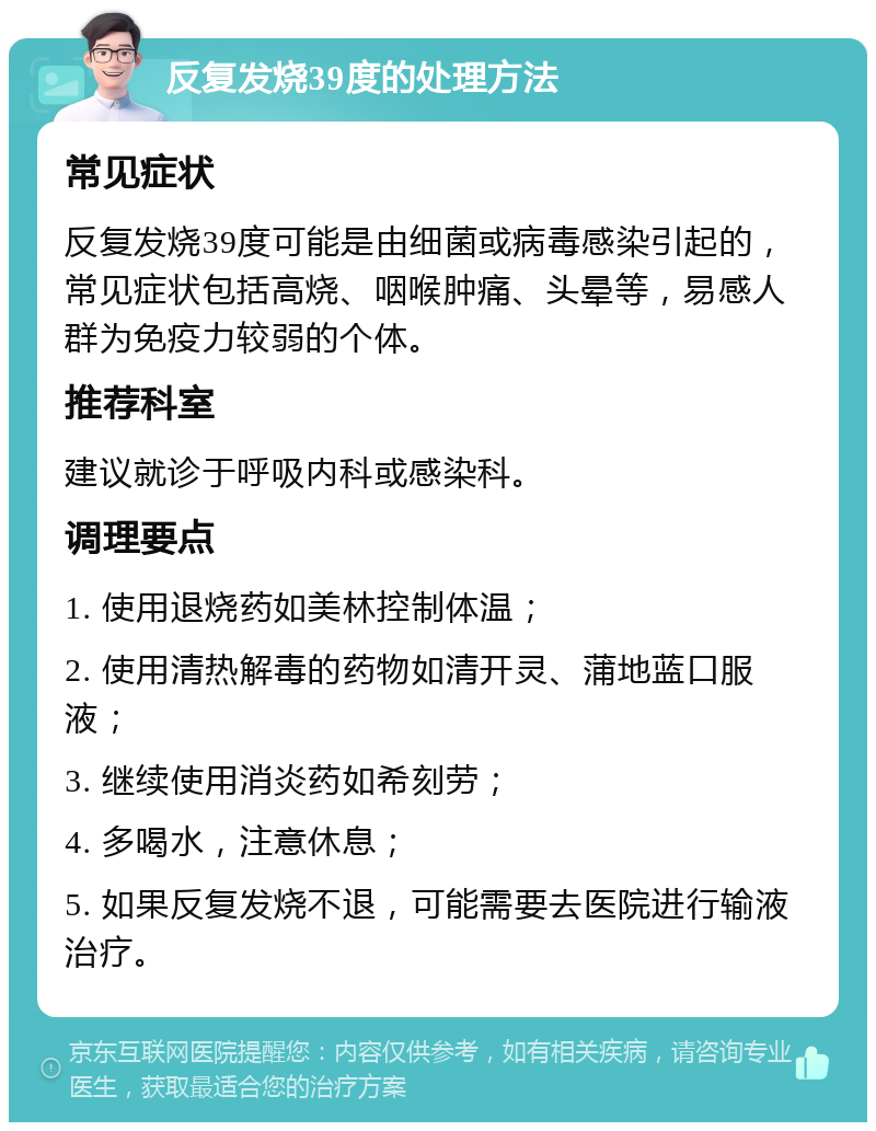 反复发烧39度的处理方法 常见症状 反复发烧39度可能是由细菌或病毒感染引起的，常见症状包括高烧、咽喉肿痛、头晕等，易感人群为免疫力较弱的个体。 推荐科室 建议就诊于呼吸内科或感染科。 调理要点 1. 使用退烧药如美林控制体温； 2. 使用清热解毒的药物如清开灵、蒲地蓝口服液； 3. 继续使用消炎药如希刻劳； 4. 多喝水，注意休息； 5. 如果反复发烧不退，可能需要去医院进行输液治疗。