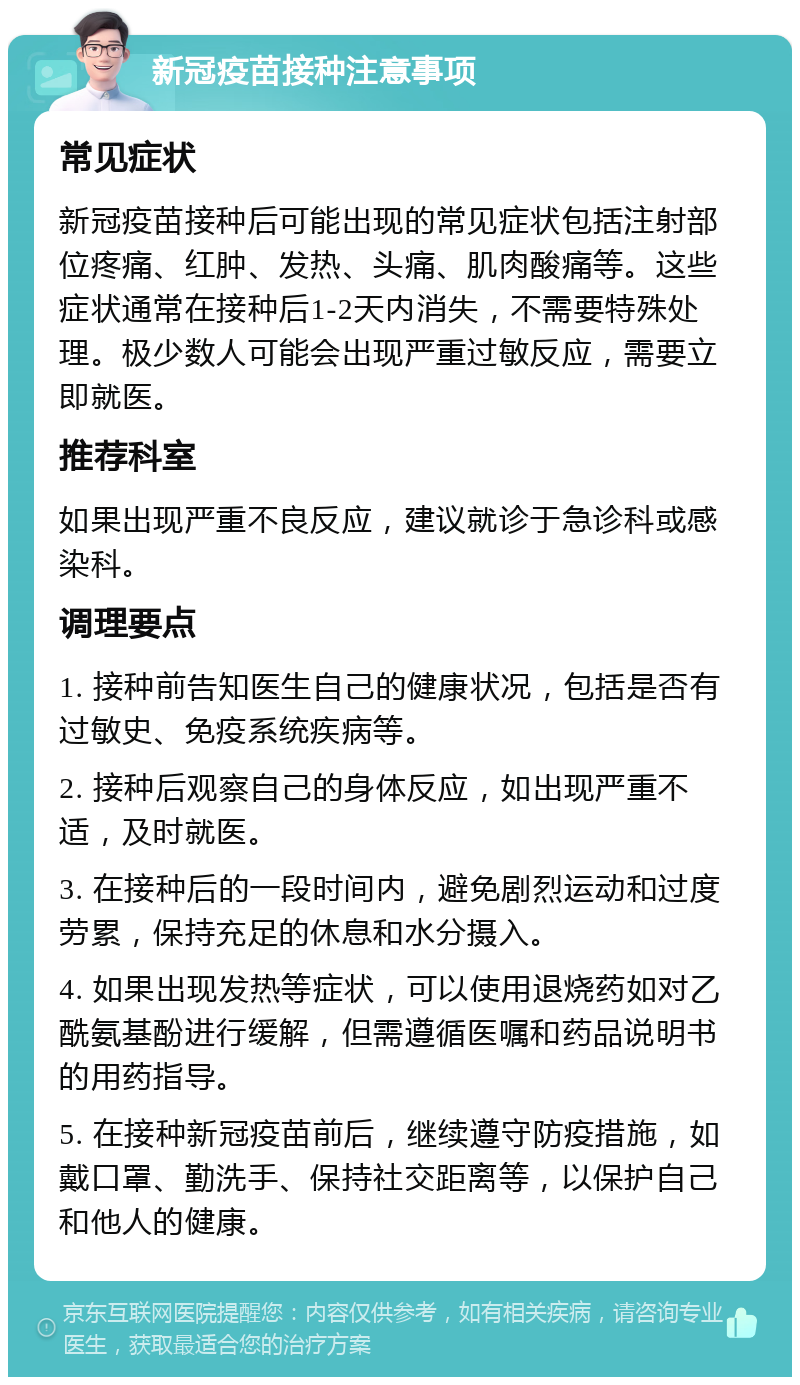 新冠疫苗接种注意事项 常见症状 新冠疫苗接种后可能出现的常见症状包括注射部位疼痛、红肿、发热、头痛、肌肉酸痛等。这些症状通常在接种后1-2天内消失，不需要特殊处理。极少数人可能会出现严重过敏反应，需要立即就医。 推荐科室 如果出现严重不良反应，建议就诊于急诊科或感染科。 调理要点 1. 接种前告知医生自己的健康状况，包括是否有过敏史、免疫系统疾病等。 2. 接种后观察自己的身体反应，如出现严重不适，及时就医。 3. 在接种后的一段时间内，避免剧烈运动和过度劳累，保持充足的休息和水分摄入。 4. 如果出现发热等症状，可以使用退烧药如对乙酰氨基酚进行缓解，但需遵循医嘱和药品说明书的用药指导。 5. 在接种新冠疫苗前后，继续遵守防疫措施，如戴口罩、勤洗手、保持社交距离等，以保护自己和他人的健康。