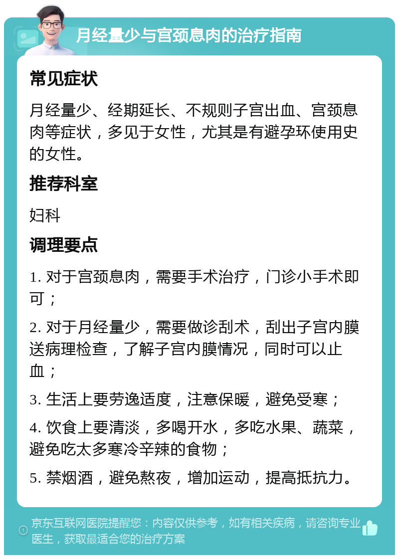 月经量少与宫颈息肉的治疗指南 常见症状 月经量少、经期延长、不规则子宫出血、宫颈息肉等症状，多见于女性，尤其是有避孕环使用史的女性。 推荐科室 妇科 调理要点 1. 对于宫颈息肉，需要手术治疗，门诊小手术即可； 2. 对于月经量少，需要做诊刮术，刮出子宫内膜送病理检查，了解子宫内膜情况，同时可以止血； 3. 生活上要劳逸适度，注意保暖，避免受寒； 4. 饮食上要清淡，多喝开水，多吃水果、蔬菜，避免吃太多寒冷辛辣的食物； 5. 禁烟酒，避免熬夜，增加运动，提高抵抗力。