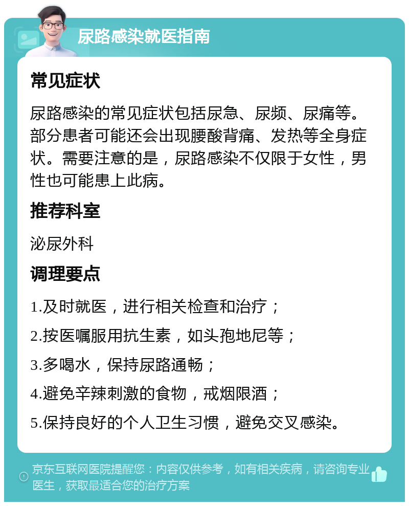 尿路感染就医指南 常见症状 尿路感染的常见症状包括尿急、尿频、尿痛等。部分患者可能还会出现腰酸背痛、发热等全身症状。需要注意的是，尿路感染不仅限于女性，男性也可能患上此病。 推荐科室 泌尿外科 调理要点 1.及时就医，进行相关检查和治疗； 2.按医嘱服用抗生素，如头孢地尼等； 3.多喝水，保持尿路通畅； 4.避免辛辣刺激的食物，戒烟限酒； 5.保持良好的个人卫生习惯，避免交叉感染。