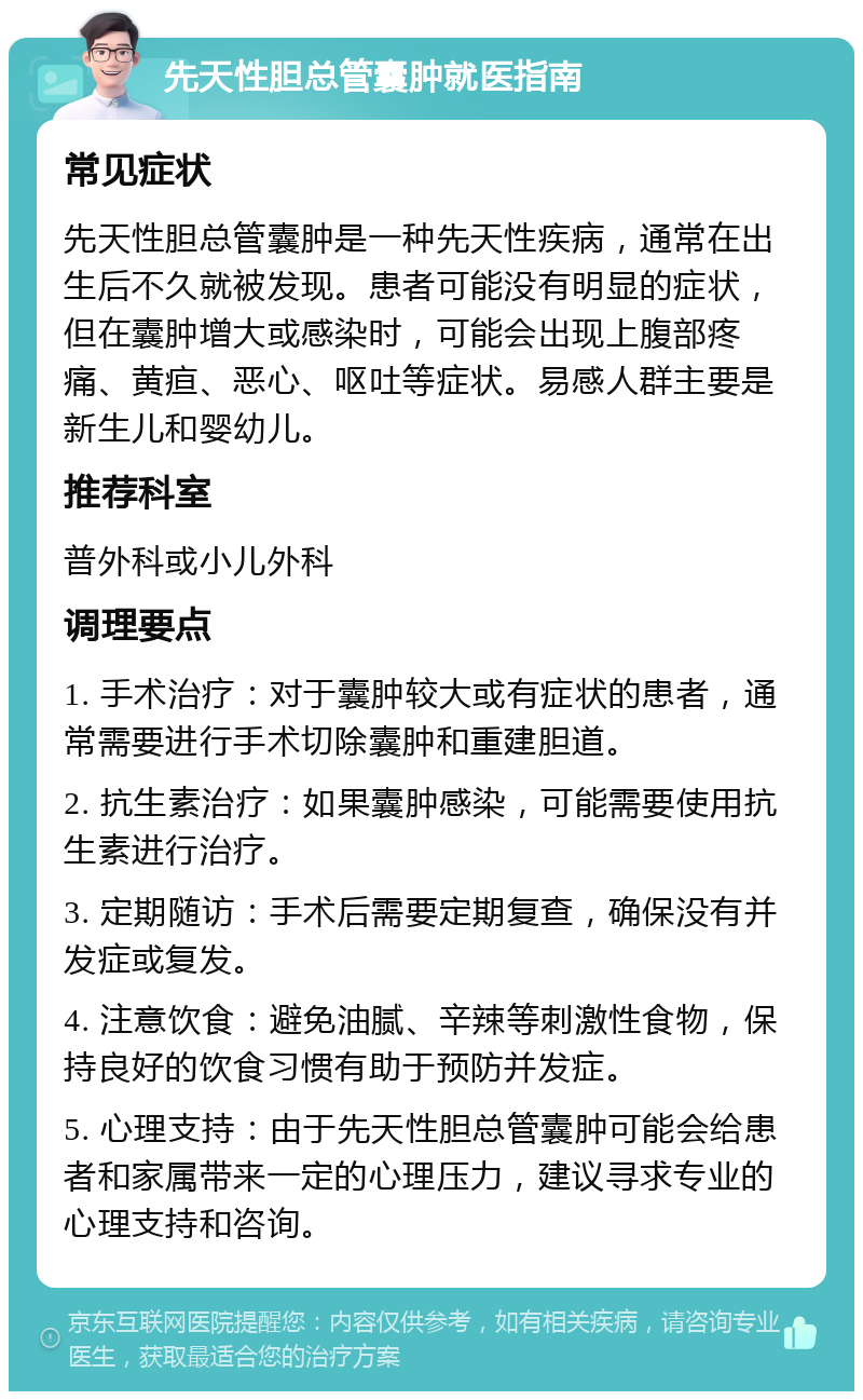 先天性胆总管囊肿就医指南 常见症状 先天性胆总管囊肿是一种先天性疾病，通常在出生后不久就被发现。患者可能没有明显的症状，但在囊肿增大或感染时，可能会出现上腹部疼痛、黄疸、恶心、呕吐等症状。易感人群主要是新生儿和婴幼儿。 推荐科室 普外科或小儿外科 调理要点 1. 手术治疗：对于囊肿较大或有症状的患者，通常需要进行手术切除囊肿和重建胆道。 2. 抗生素治疗：如果囊肿感染，可能需要使用抗生素进行治疗。 3. 定期随访：手术后需要定期复查，确保没有并发症或复发。 4. 注意饮食：避免油腻、辛辣等刺激性食物，保持良好的饮食习惯有助于预防并发症。 5. 心理支持：由于先天性胆总管囊肿可能会给患者和家属带来一定的心理压力，建议寻求专业的心理支持和咨询。