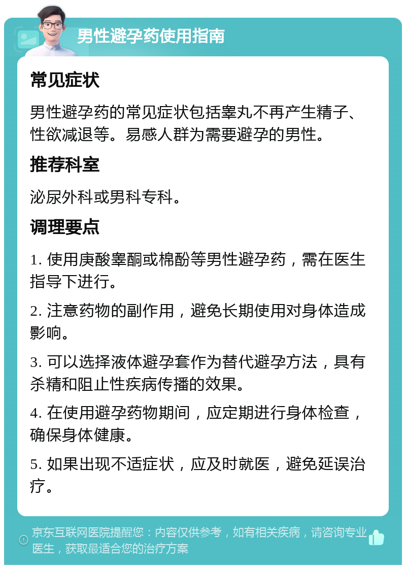 男性避孕药使用指南 常见症状 男性避孕药的常见症状包括睾丸不再产生精子、性欲减退等。易感人群为需要避孕的男性。 推荐科室 泌尿外科或男科专科。 调理要点 1. 使用庚酸睾酮或棉酚等男性避孕药，需在医生指导下进行。 2. 注意药物的副作用，避免长期使用对身体造成影响。 3. 可以选择液体避孕套作为替代避孕方法，具有杀精和阻止性疾病传播的效果。 4. 在使用避孕药物期间，应定期进行身体检查，确保身体健康。 5. 如果出现不适症状，应及时就医，避免延误治疗。