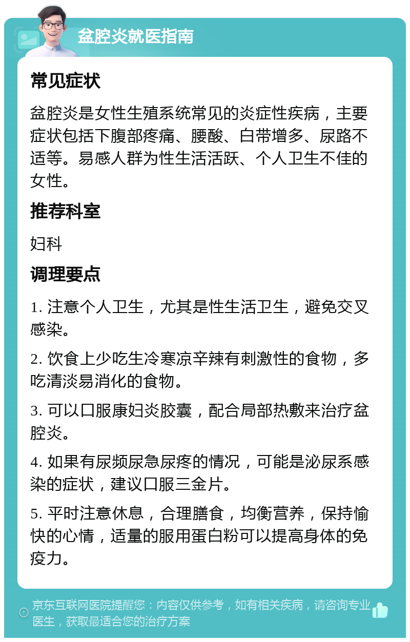 盆腔炎就医指南 常见症状 盆腔炎是女性生殖系统常见的炎症性疾病，主要症状包括下腹部疼痛、腰酸、白带增多、尿路不适等。易感人群为性生活活跃、个人卫生不佳的女性。 推荐科室 妇科 调理要点 1. 注意个人卫生，尤其是性生活卫生，避免交叉感染。 2. 饮食上少吃生冷寒凉辛辣有刺激性的食物，多吃清淡易消化的食物。 3. 可以口服康妇炎胶囊，配合局部热敷来治疗盆腔炎。 4. 如果有尿频尿急尿疼的情况，可能是泌尿系感染的症状，建议口服三金片。 5. 平时注意休息，合理膳食，均衡营养，保持愉快的心情，适量的服用蛋白粉可以提高身体的免疫力。