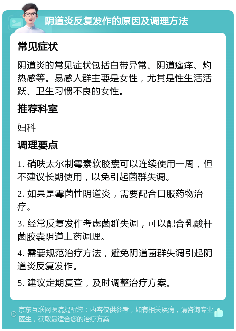 阴道炎反复发作的原因及调理方法 常见症状 阴道炎的常见症状包括白带异常、阴道瘙痒、灼热感等。易感人群主要是女性，尤其是性生活活跃、卫生习惯不良的女性。 推荐科室 妇科 调理要点 1. 硝呋太尔制霉素软胶囊可以连续使用一周，但不建议长期使用，以免引起菌群失调。 2. 如果是霉菌性阴道炎，需要配合口服药物治疗。 3. 经常反复发作考虑菌群失调，可以配合乳酸杆菌胶囊阴道上药调理。 4. 需要规范治疗方法，避免阴道菌群失调引起阴道炎反复发作。 5. 建议定期复查，及时调整治疗方案。