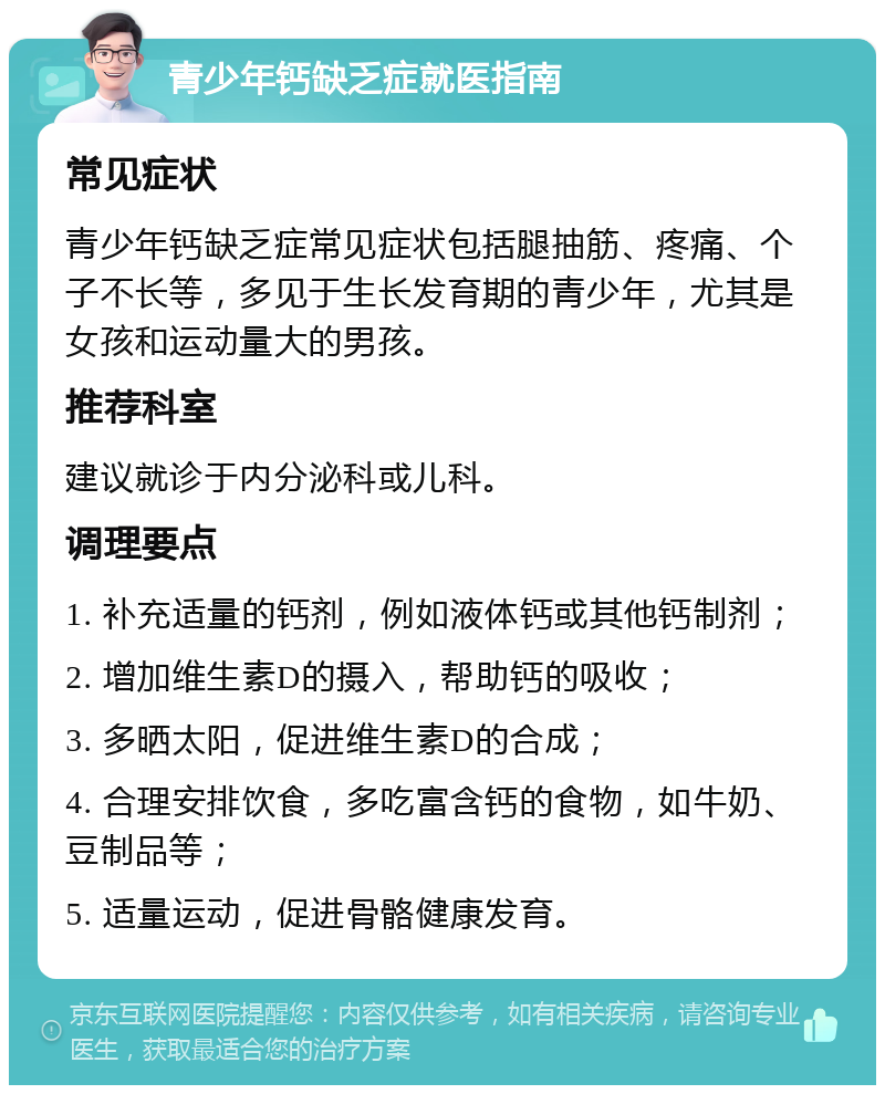 青少年钙缺乏症就医指南 常见症状 青少年钙缺乏症常见症状包括腿抽筋、疼痛、个子不长等，多见于生长发育期的青少年，尤其是女孩和运动量大的男孩。 推荐科室 建议就诊于内分泌科或儿科。 调理要点 1. 补充适量的钙剂，例如液体钙或其他钙制剂； 2. 增加维生素D的摄入，帮助钙的吸收； 3. 多晒太阳，促进维生素D的合成； 4. 合理安排饮食，多吃富含钙的食物，如牛奶、豆制品等； 5. 适量运动，促进骨骼健康发育。