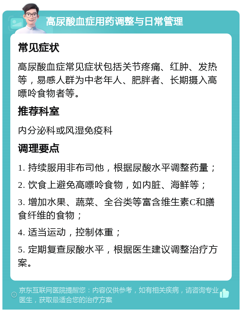 高尿酸血症用药调整与日常管理 常见症状 高尿酸血症常见症状包括关节疼痛、红肿、发热等，易感人群为中老年人、肥胖者、长期摄入高嘌呤食物者等。 推荐科室 内分泌科或风湿免疫科 调理要点 1. 持续服用非布司他，根据尿酸水平调整药量； 2. 饮食上避免高嘌呤食物，如内脏、海鲜等； 3. 增加水果、蔬菜、全谷类等富含维生素C和膳食纤维的食物； 4. 适当运动，控制体重； 5. 定期复查尿酸水平，根据医生建议调整治疗方案。