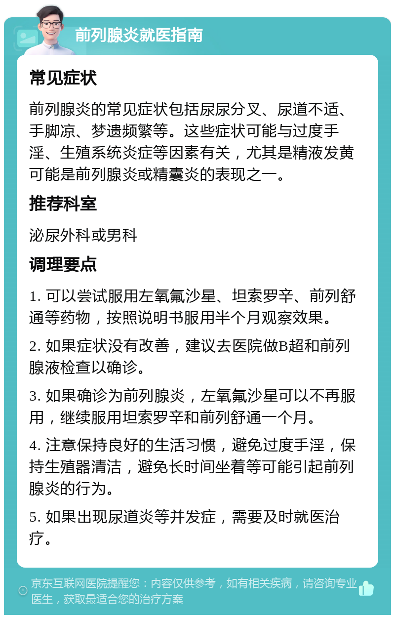 前列腺炎就医指南 常见症状 前列腺炎的常见症状包括尿尿分叉、尿道不适、手脚凉、梦遗频繁等。这些症状可能与过度手淫、生殖系统炎症等因素有关，尤其是精液发黄可能是前列腺炎或精囊炎的表现之一。 推荐科室 泌尿外科或男科 调理要点 1. 可以尝试服用左氧氟沙星、坦索罗辛、前列舒通等药物，按照说明书服用半个月观察效果。 2. 如果症状没有改善，建议去医院做B超和前列腺液检查以确诊。 3. 如果确诊为前列腺炎，左氧氟沙星可以不再服用，继续服用坦索罗辛和前列舒通一个月。 4. 注意保持良好的生活习惯，避免过度手淫，保持生殖器清洁，避免长时间坐着等可能引起前列腺炎的行为。 5. 如果出现尿道炎等并发症，需要及时就医治疗。