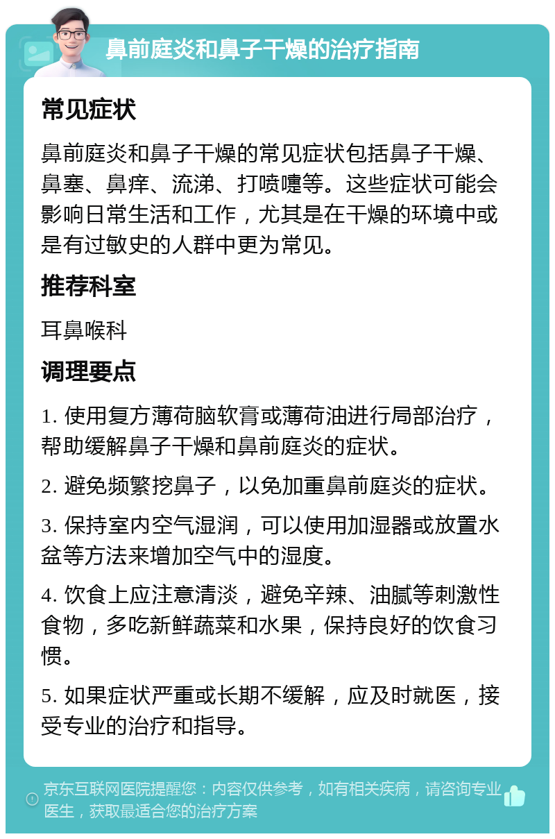 鼻前庭炎和鼻子干燥的治疗指南 常见症状 鼻前庭炎和鼻子干燥的常见症状包括鼻子干燥、鼻塞、鼻痒、流涕、打喷嚏等。这些症状可能会影响日常生活和工作，尤其是在干燥的环境中或是有过敏史的人群中更为常见。 推荐科室 耳鼻喉科 调理要点 1. 使用复方薄荷脑软膏或薄荷油进行局部治疗，帮助缓解鼻子干燥和鼻前庭炎的症状。 2. 避免频繁挖鼻子，以免加重鼻前庭炎的症状。 3. 保持室内空气湿润，可以使用加湿器或放置水盆等方法来增加空气中的湿度。 4. 饮食上应注意清淡，避免辛辣、油腻等刺激性食物，多吃新鲜蔬菜和水果，保持良好的饮食习惯。 5. 如果症状严重或长期不缓解，应及时就医，接受专业的治疗和指导。