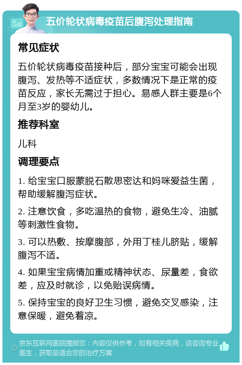 五价轮状病毒疫苗后腹泻处理指南 常见症状 五价轮状病毒疫苗接种后，部分宝宝可能会出现腹泻、发热等不适症状，多数情况下是正常的疫苗反应，家长无需过于担心。易感人群主要是6个月至3岁的婴幼儿。 推荐科室 儿科 调理要点 1. 给宝宝口服蒙脱石散思密达和妈咪爱益生菌，帮助缓解腹泻症状。 2. 注意饮食，多吃温热的食物，避免生冷、油腻等刺激性食物。 3. 可以热敷、按摩腹部，外用丁桂儿脐贴，缓解腹泻不适。 4. 如果宝宝病情加重或精神状态、尿量差，食欲差，应及时就诊，以免贻误病情。 5. 保持宝宝的良好卫生习惯，避免交叉感染，注意保暖，避免着凉。