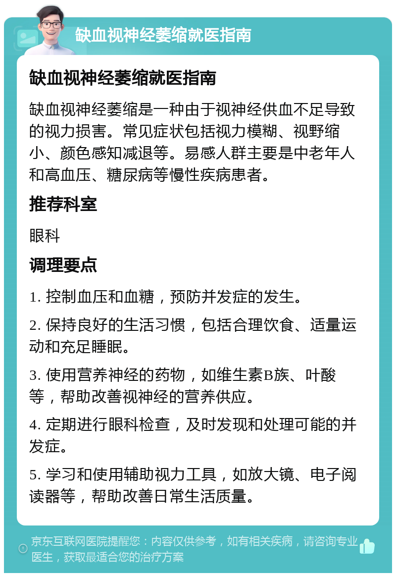 缺血视神经萎缩就医指南 缺血视神经萎缩就医指南 缺血视神经萎缩是一种由于视神经供血不足导致的视力损害。常见症状包括视力模糊、视野缩小、颜色感知减退等。易感人群主要是中老年人和高血压、糖尿病等慢性疾病患者。 推荐科室 眼科 调理要点 1. 控制血压和血糖，预防并发症的发生。 2. 保持良好的生活习惯，包括合理饮食、适量运动和充足睡眠。 3. 使用营养神经的药物，如维生素B族、叶酸等，帮助改善视神经的营养供应。 4. 定期进行眼科检查，及时发现和处理可能的并发症。 5. 学习和使用辅助视力工具，如放大镜、电子阅读器等，帮助改善日常生活质量。