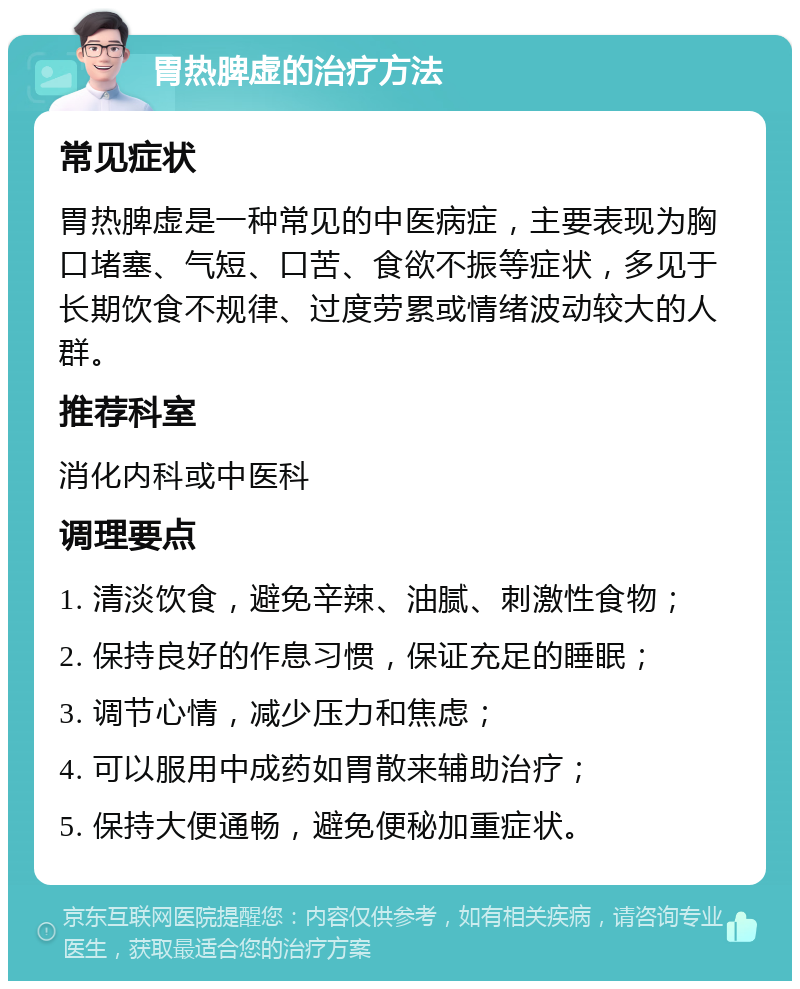 胃热脾虚的治疗方法 常见症状 胃热脾虚是一种常见的中医病症，主要表现为胸口堵塞、气短、口苦、食欲不振等症状，多见于长期饮食不规律、过度劳累或情绪波动较大的人群。 推荐科室 消化内科或中医科 调理要点 1. 清淡饮食，避免辛辣、油腻、刺激性食物； 2. 保持良好的作息习惯，保证充足的睡眠； 3. 调节心情，减少压力和焦虑； 4. 可以服用中成药如胃散来辅助治疗； 5. 保持大便通畅，避免便秘加重症状。