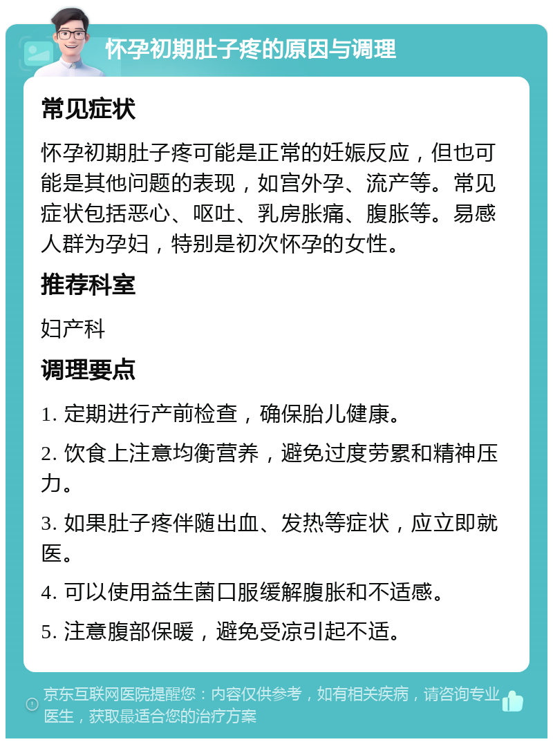 怀孕初期肚子疼的原因与调理 常见症状 怀孕初期肚子疼可能是正常的妊娠反应，但也可能是其他问题的表现，如宫外孕、流产等。常见症状包括恶心、呕吐、乳房胀痛、腹胀等。易感人群为孕妇，特别是初次怀孕的女性。 推荐科室 妇产科 调理要点 1. 定期进行产前检查，确保胎儿健康。 2. 饮食上注意均衡营养，避免过度劳累和精神压力。 3. 如果肚子疼伴随出血、发热等症状，应立即就医。 4. 可以使用益生菌口服缓解腹胀和不适感。 5. 注意腹部保暖，避免受凉引起不适。