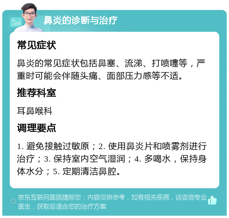 鼻炎的诊断与治疗 常见症状 鼻炎的常见症状包括鼻塞、流涕、打喷嚏等，严重时可能会伴随头痛、面部压力感等不适。 推荐科室 耳鼻喉科 调理要点 1. 避免接触过敏原；2. 使用鼻炎片和喷雾剂进行治疗；3. 保持室内空气湿润；4. 多喝水，保持身体水分；5. 定期清洁鼻腔。