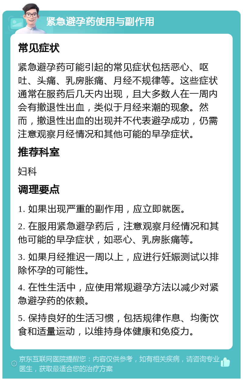 紧急避孕药使用与副作用 常见症状 紧急避孕药可能引起的常见症状包括恶心、呕吐、头痛、乳房胀痛、月经不规律等。这些症状通常在服药后几天内出现，且大多数人在一周内会有撤退性出血，类似于月经来潮的现象。然而，撤退性出血的出现并不代表避孕成功，仍需注意观察月经情况和其他可能的早孕症状。 推荐科室 妇科 调理要点 1. 如果出现严重的副作用，应立即就医。 2. 在服用紧急避孕药后，注意观察月经情况和其他可能的早孕症状，如恶心、乳房胀痛等。 3. 如果月经推迟一周以上，应进行妊娠测试以排除怀孕的可能性。 4. 在性生活中，应使用常规避孕方法以减少对紧急避孕药的依赖。 5. 保持良好的生活习惯，包括规律作息、均衡饮食和适量运动，以维持身体健康和免疫力。