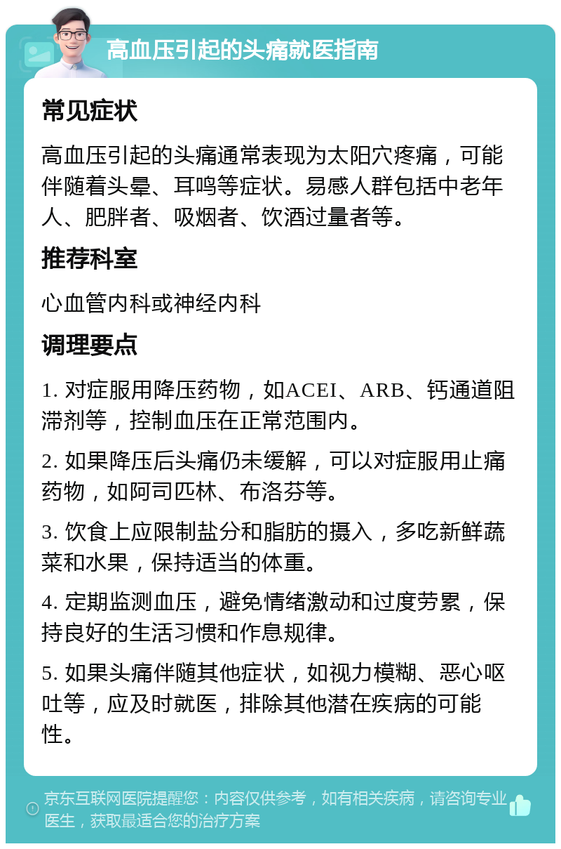 高血压引起的头痛就医指南 常见症状 高血压引起的头痛通常表现为太阳穴疼痛，可能伴随着头晕、耳鸣等症状。易感人群包括中老年人、肥胖者、吸烟者、饮酒过量者等。 推荐科室 心血管内科或神经内科 调理要点 1. 对症服用降压药物，如ACEI、ARB、钙通道阻滞剂等，控制血压在正常范围内。 2. 如果降压后头痛仍未缓解，可以对症服用止痛药物，如阿司匹林、布洛芬等。 3. 饮食上应限制盐分和脂肪的摄入，多吃新鲜蔬菜和水果，保持适当的体重。 4. 定期监测血压，避免情绪激动和过度劳累，保持良好的生活习惯和作息规律。 5. 如果头痛伴随其他症状，如视力模糊、恶心呕吐等，应及时就医，排除其他潜在疾病的可能性。