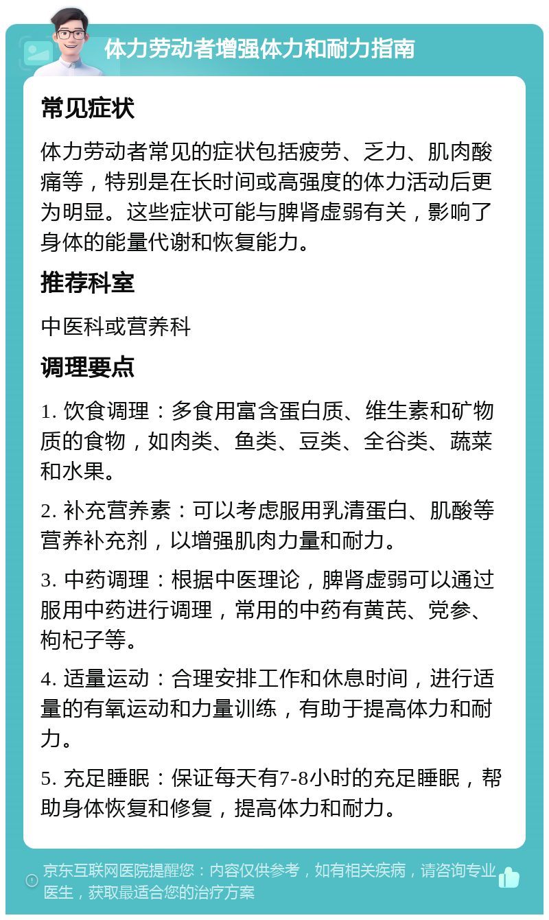 体力劳动者增强体力和耐力指南 常见症状 体力劳动者常见的症状包括疲劳、乏力、肌肉酸痛等，特别是在长时间或高强度的体力活动后更为明显。这些症状可能与脾肾虚弱有关，影响了身体的能量代谢和恢复能力。 推荐科室 中医科或营养科 调理要点 1. 饮食调理：多食用富含蛋白质、维生素和矿物质的食物，如肉类、鱼类、豆类、全谷类、蔬菜和水果。 2. 补充营养素：可以考虑服用乳清蛋白、肌酸等营养补充剂，以增强肌肉力量和耐力。 3. 中药调理：根据中医理论，脾肾虚弱可以通过服用中药进行调理，常用的中药有黄芪、党参、枸杞子等。 4. 适量运动：合理安排工作和休息时间，进行适量的有氧运动和力量训练，有助于提高体力和耐力。 5. 充足睡眠：保证每天有7-8小时的充足睡眠，帮助身体恢复和修复，提高体力和耐力。