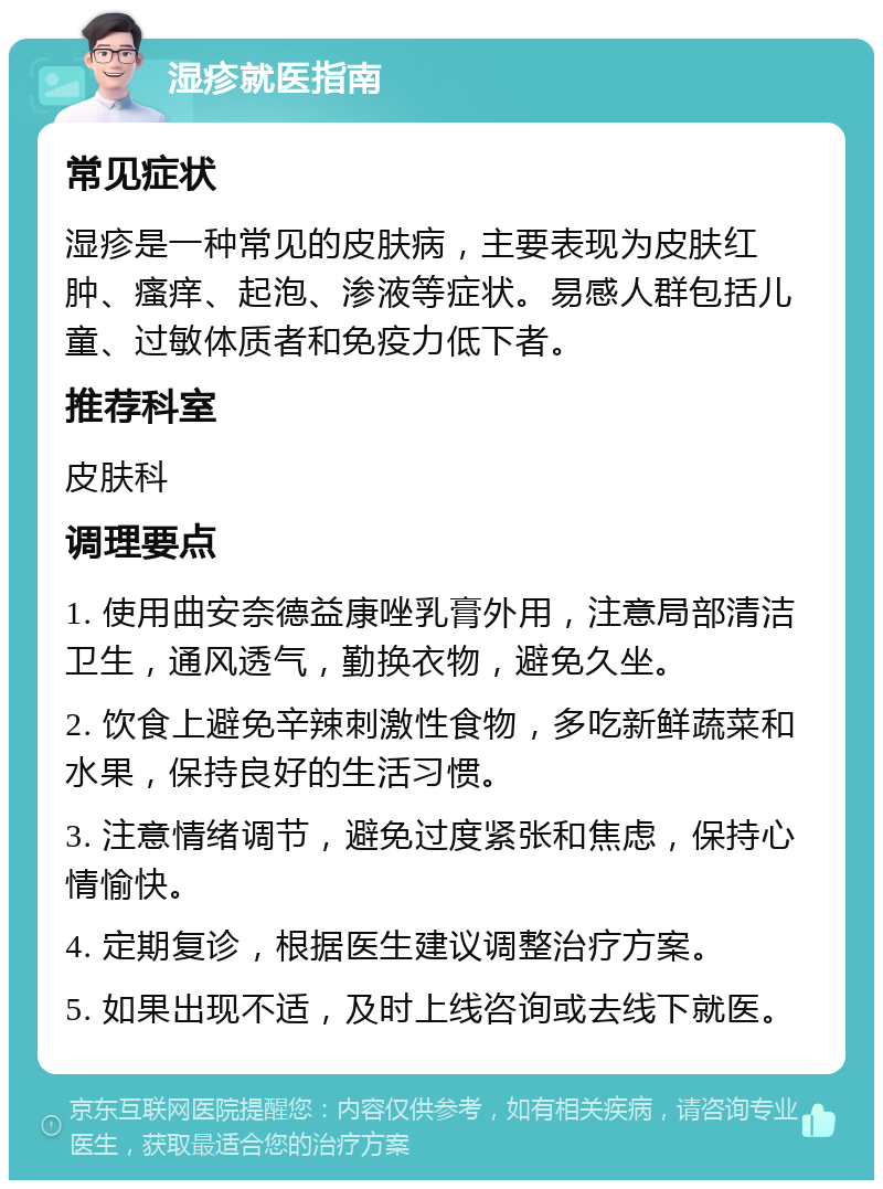 湿疹就医指南 常见症状 湿疹是一种常见的皮肤病，主要表现为皮肤红肿、瘙痒、起泡、渗液等症状。易感人群包括儿童、过敏体质者和免疫力低下者。 推荐科室 皮肤科 调理要点 1. 使用曲安奈德益康唑乳膏外用，注意局部清洁卫生，通风透气，勤换衣物，避免久坐。 2. 饮食上避免辛辣刺激性食物，多吃新鲜蔬菜和水果，保持良好的生活习惯。 3. 注意情绪调节，避免过度紧张和焦虑，保持心情愉快。 4. 定期复诊，根据医生建议调整治疗方案。 5. 如果出现不适，及时上线咨询或去线下就医。