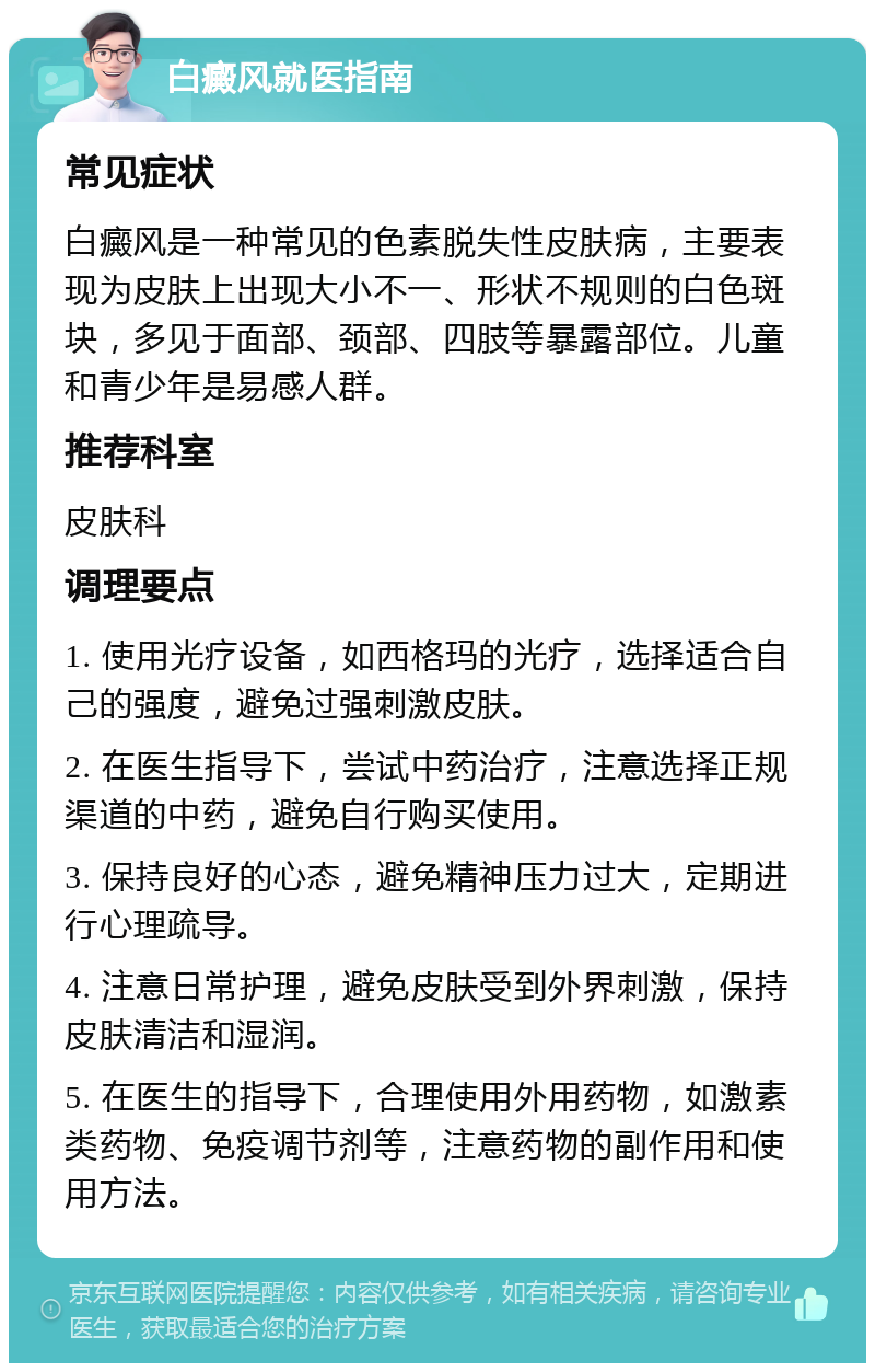 白癜风就医指南 常见症状 白癜风是一种常见的色素脱失性皮肤病，主要表现为皮肤上出现大小不一、形状不规则的白色斑块，多见于面部、颈部、四肢等暴露部位。儿童和青少年是易感人群。 推荐科室 皮肤科 调理要点 1. 使用光疗设备，如西格玛的光疗，选择适合自己的强度，避免过强刺激皮肤。 2. 在医生指导下，尝试中药治疗，注意选择正规渠道的中药，避免自行购买使用。 3. 保持良好的心态，避免精神压力过大，定期进行心理疏导。 4. 注意日常护理，避免皮肤受到外界刺激，保持皮肤清洁和湿润。 5. 在医生的指导下，合理使用外用药物，如激素类药物、免疫调节剂等，注意药物的副作用和使用方法。