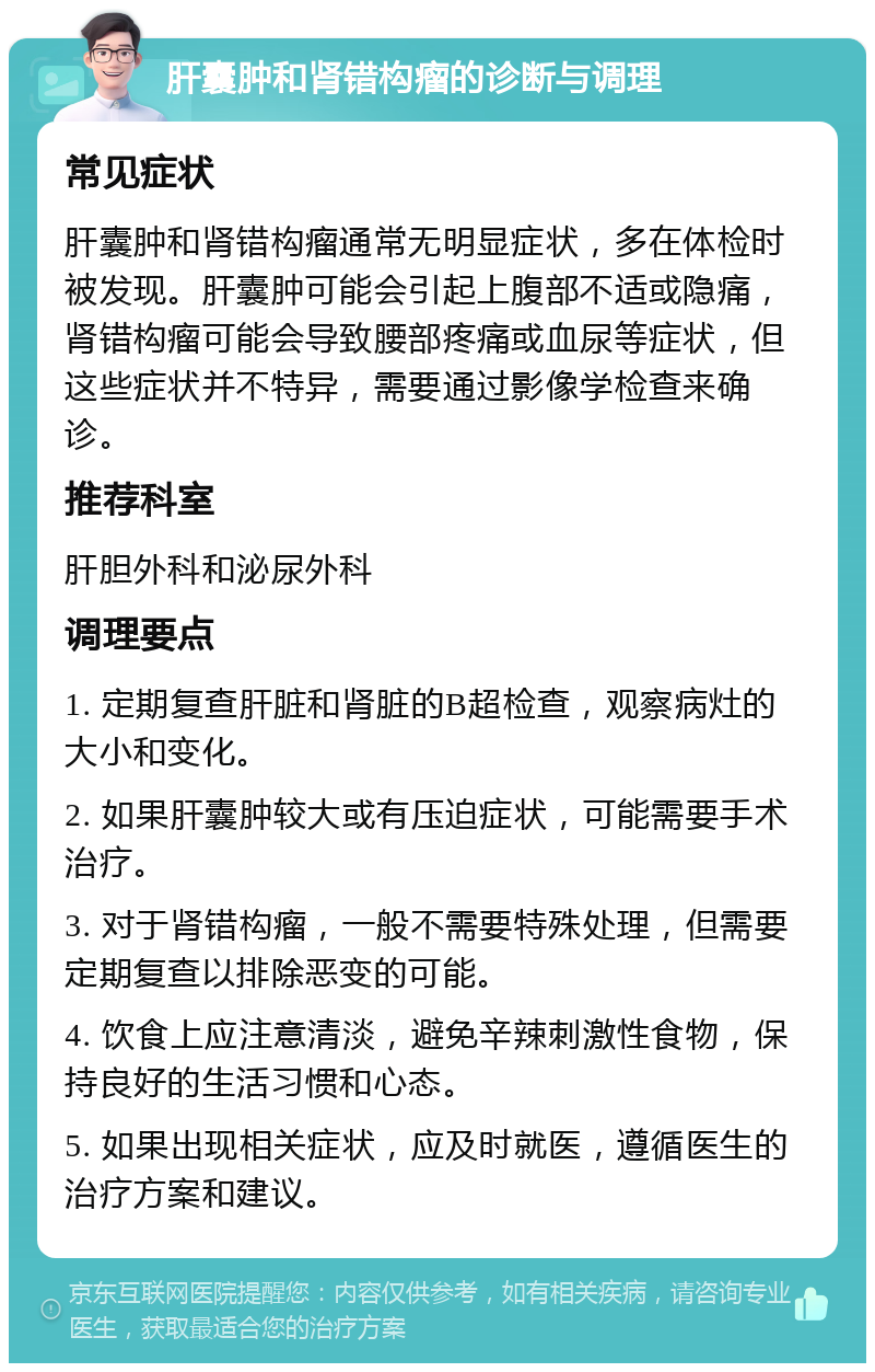 肝囊肿和肾错构瘤的诊断与调理 常见症状 肝囊肿和肾错构瘤通常无明显症状，多在体检时被发现。肝囊肿可能会引起上腹部不适或隐痛，肾错构瘤可能会导致腰部疼痛或血尿等症状，但这些症状并不特异，需要通过影像学检查来确诊。 推荐科室 肝胆外科和泌尿外科 调理要点 1. 定期复查肝脏和肾脏的B超检查，观察病灶的大小和变化。 2. 如果肝囊肿较大或有压迫症状，可能需要手术治疗。 3. 对于肾错构瘤，一般不需要特殊处理，但需要定期复查以排除恶变的可能。 4. 饮食上应注意清淡，避免辛辣刺激性食物，保持良好的生活习惯和心态。 5. 如果出现相关症状，应及时就医，遵循医生的治疗方案和建议。