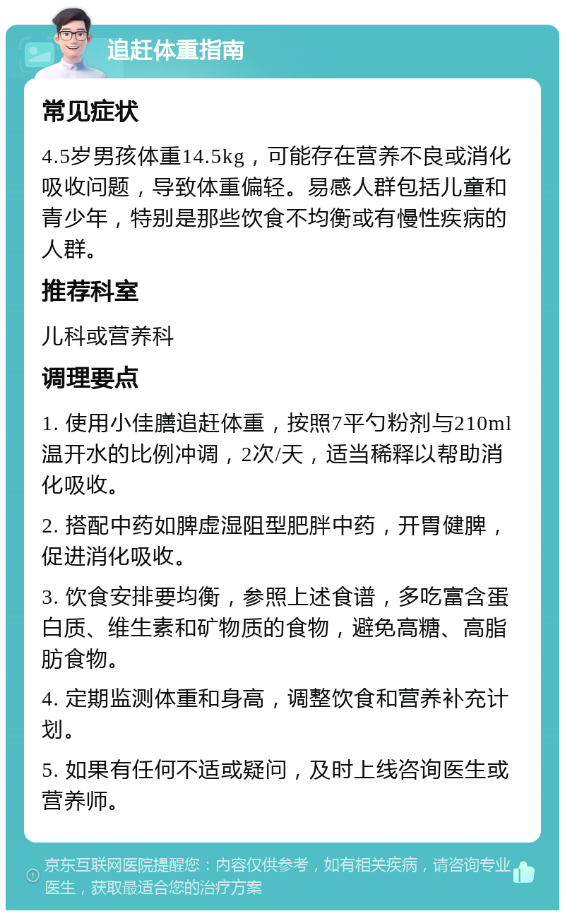 追赶体重指南 常见症状 4.5岁男孩体重14.5kg，可能存在营养不良或消化吸收问题，导致体重偏轻。易感人群包括儿童和青少年，特别是那些饮食不均衡或有慢性疾病的人群。 推荐科室 儿科或营养科 调理要点 1. 使用小佳膳追赶体重，按照7平勺粉剂与210ml温开水的比例冲调，2次/天，适当稀释以帮助消化吸收。 2. 搭配中药如脾虚湿阻型肥胖中药，开胃健脾，促进消化吸收。 3. 饮食安排要均衡，参照上述食谱，多吃富含蛋白质、维生素和矿物质的食物，避免高糖、高脂肪食物。 4. 定期监测体重和身高，调整饮食和营养补充计划。 5. 如果有任何不适或疑问，及时上线咨询医生或营养师。