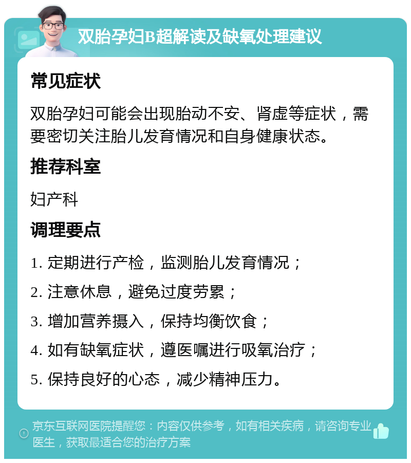 双胎孕妇B超解读及缺氧处理建议 常见症状 双胎孕妇可能会出现胎动不安、肾虚等症状，需要密切关注胎儿发育情况和自身健康状态。 推荐科室 妇产科 调理要点 1. 定期进行产检，监测胎儿发育情况； 2. 注意休息，避免过度劳累； 3. 增加营养摄入，保持均衡饮食； 4. 如有缺氧症状，遵医嘱进行吸氧治疗； 5. 保持良好的心态，减少精神压力。