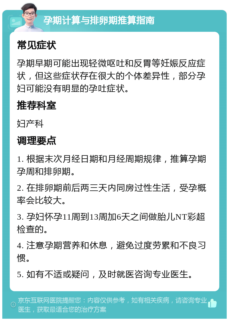 孕期计算与排卵期推算指南 常见症状 孕期早期可能出现轻微呕吐和反胃等妊娠反应症状，但这些症状存在很大的个体差异性，部分孕妇可能没有明显的孕吐症状。 推荐科室 妇产科 调理要点 1. 根据末次月经日期和月经周期规律，推算孕期孕周和排卵期。 2. 在排卵期前后两三天内同房过性生活，受孕概率会比较大。 3. 孕妇怀孕11周到13周加6天之间做胎儿NT彩超检查的。 4. 注意孕期营养和休息，避免过度劳累和不良习惯。 5. 如有不适或疑问，及时就医咨询专业医生。