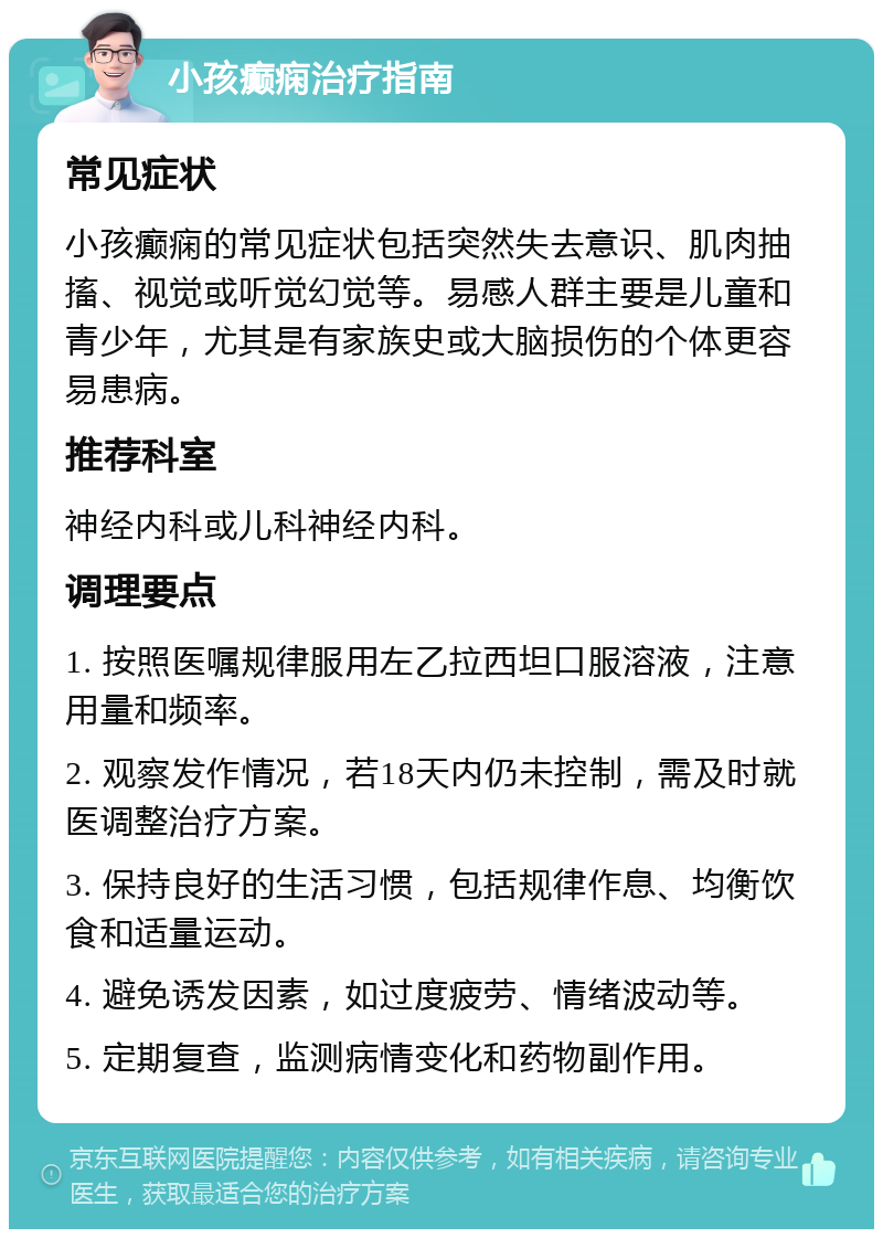 小孩癫痫治疗指南 常见症状 小孩癫痫的常见症状包括突然失去意识、肌肉抽搐、视觉或听觉幻觉等。易感人群主要是儿童和青少年，尤其是有家族史或大脑损伤的个体更容易患病。 推荐科室 神经内科或儿科神经内科。 调理要点 1. 按照医嘱规律服用左乙拉西坦口服溶液，注意用量和频率。 2. 观察发作情况，若18天内仍未控制，需及时就医调整治疗方案。 3. 保持良好的生活习惯，包括规律作息、均衡饮食和适量运动。 4. 避免诱发因素，如过度疲劳、情绪波动等。 5. 定期复查，监测病情变化和药物副作用。