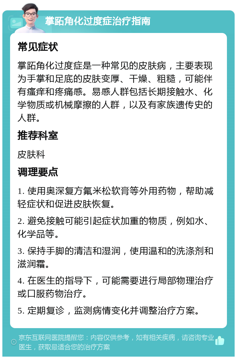 掌跖角化过度症治疗指南 常见症状 掌跖角化过度症是一种常见的皮肤病，主要表现为手掌和足底的皮肤变厚、干燥、粗糙，可能伴有瘙痒和疼痛感。易感人群包括长期接触水、化学物质或机械摩擦的人群，以及有家族遗传史的人群。 推荐科室 皮肤科 调理要点 1. 使用奥深复方氟米松软膏等外用药物，帮助减轻症状和促进皮肤恢复。 2. 避免接触可能引起症状加重的物质，例如水、化学品等。 3. 保持手脚的清洁和湿润，使用温和的洗涤剂和滋润霜。 4. 在医生的指导下，可能需要进行局部物理治疗或口服药物治疗。 5. 定期复诊，监测病情变化并调整治疗方案。