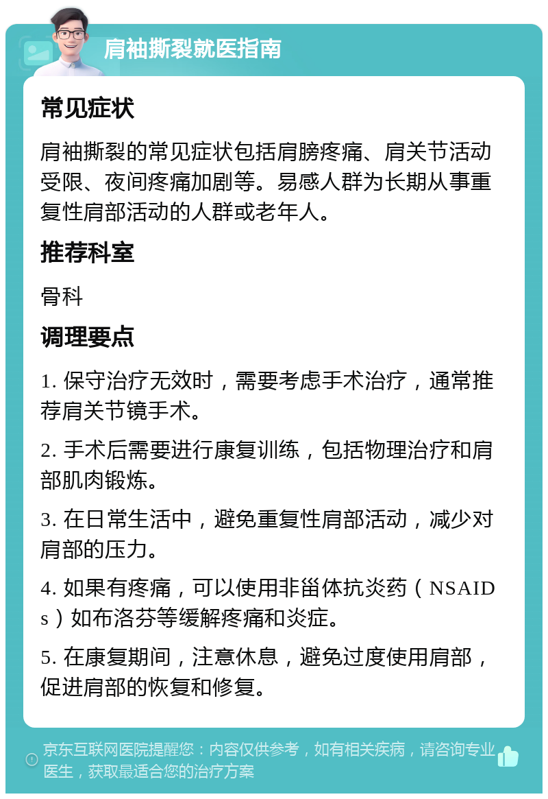 肩袖撕裂就医指南 常见症状 肩袖撕裂的常见症状包括肩膀疼痛、肩关节活动受限、夜间疼痛加剧等。易感人群为长期从事重复性肩部活动的人群或老年人。 推荐科室 骨科 调理要点 1. 保守治疗无效时，需要考虑手术治疗，通常推荐肩关节镜手术。 2. 手术后需要进行康复训练，包括物理治疗和肩部肌肉锻炼。 3. 在日常生活中，避免重复性肩部活动，减少对肩部的压力。 4. 如果有疼痛，可以使用非甾体抗炎药（NSAIDs）如布洛芬等缓解疼痛和炎症。 5. 在康复期间，注意休息，避免过度使用肩部，促进肩部的恢复和修复。